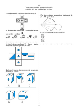 D02
Relacionar diferentes poliedros ou corpos
redondos com suas planificações ou vistas.
4
15-A figura abaixo é a planificação de um cubo.
Ao reconstituir o cubo qual é a face oposta à face
que contém o símbolo .
(A) (B) (C) (D) (E)
******************************************************
16-(http://mdmat.mat.ufrgs.br)A figura abaixo
representa a planificação de um cubo.
Qual das imagens abaixo representa o cubo da
planificação acima?
17-A figura, abaixo, representa a planificação de
um sólido geométrico.
O número total de faces desse sólido é
A) 2.
B) 5.
C) 6.
D) 7.
E) 8.
*******************************************************
 
