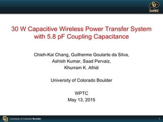 1University of Colorado Boulder
30 W Capacitive Wireless Power Transfer System
with 5.8 pF Coupling Capacitance
Chieh-Kai Chang, Guilherme Goularte da Silva,
Ashish Kumar, Saad Pervaiz,
Khurram K. Afridi
University of Colorado Boulder
WPTC
May 13, 2015
 