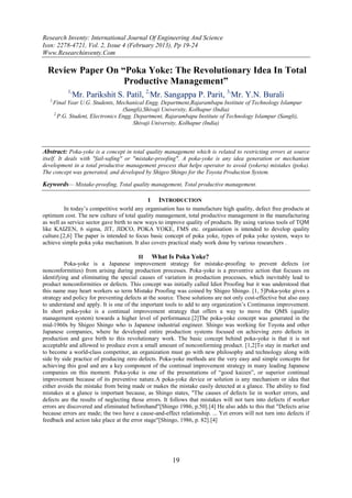 Research Inventy: International Journal Of Engineering And Science
Issn: 2278-4721, Vol. 2, Issue 4 (February 2013), Pp 19-24
Www.Researchinventy.Com

  Review Paper On “Poka Yoke: The Revolutionary Idea In Total
                   Productive Management”
              1,
                   Mr. Parikshit S. Patil, 2,Mr. Sangappa P. Parit, 3,Mr. Y.N. Burali
   1,
        Final Year U.G. Students, Mechanical Engg. Department,Rajarambapu Institute of Technology Islampur
                                      (Sangli),Shivaji University, Kolhapur (India)
        2,
           P.G. Student, Electronics Engg. Department, Rajarambapu Institute of Technology Islampur (Sangli),
                                           Shivaji University, Kolhapur (India)



Abstract: Poka-yoke is a concept in total quality management which is related to restricting errors at source
itself. It deals with "fail-safing" or "mistake-proofing". A poka-yoke is any idea generation or mechanism
development in a total productive management process that helps operator to avoid (yokeru) mistakes (poka).
The concept was generated, and developed by Shigeo Shingo for the Toyota Production System.

Keywords— Mistake-proofing, Total quality management, Total productive management.

                                             I INTRODUCTION
         In today’s competitive world any organisation has to manufacture high quality, defect free products at
optimum cost. The new culture of total quality management, total productive management in the manufacturing
as well as service sector gave birth to new ways to improve quality of products. By using various tools of TQM
like KAIZEN, 6 sigma, JIT, JIDCO, POKA YOKE, FMS etc. organisation is intended to develop quality
culture.[2,6] The paper is intended to focus basic concept of poka yoke, types of poka yoke system, ways to
achieve simple poka yoke mechanism. It also covers practical study work done by various researchers .

                                         II What Is Poka Yoke?
         Poka-yoke is a Japanese improvement strategy for mistake-proofing to prevent defects (or
nonconformities) from arising during production processes. Poka-yoke is a preventive action that focuses on
identifying and eliminating the special causes of variation in production processes, which inevitably lead to
product nonconformities or defects. This concept was initially called Idiot Proofing but it was understood that
this name may heart workers so term Mistake Proofing was coined by Shigeo Shingo. [1, 5]Poka-yoke gives a
strategy and policy for preventing defects at the source. These solutions are not only cost-effective but also easy
to understand and apply. It is one of the important tools to add to any organization’s Continuous improvement.
In short poka-yoke is a continual improvement strategy that offers a way to move the QMS (quality
management system) towards a higher level of performance.[2]The poka-yoke concept was generated in the
mid-1960s by Shigeo Shingo who is Japanese industrial engineer. Shingo was working for Toyota and other
Japanese companies, where he developed entire production systems focused on achieving zero defects in
production and gave birth to this revolutionary work. The basic concept behind poka-yoke is that it is not
acceptable and allowed to produce even a small amount of nonconforming product. [1,2]To stay in market and
to become a world-class competitor, an organization must go with new philosophy and technology along with
side by side practice of producing zero defects. Poka-yoke methods are the very easy and simple concepts for
achieving this goal and are a key component of the continual improvement strategy in many leading Japanese
companies on this moment. Poka-yoke is one of the presentations of “good kaizen”, or superior continual
improvement because of its preventive nature.A poka-yoke device or solution is any mechanism or idea that
either avoids the mistake from being made or makes the mistake easily detected at a glance. The ability to find
mistakes at a glance is important because, as Shingo states, "The causes of defects lie in worker errors, and
defects are the results of neglecting those errors. It follows that mistakes will not turn into defects if worker
errors are discovered and eliminated beforehand"[Shingo 1986, p.50].[4] He also adds to this that "Defects arise
because errors are made; the two have a cause-and-effect relationship. ... Yet errors will not turn into defects if
feedback and action take place at the error stage"[Shingo, 1986, p. 82].[4]




                                                        19
 