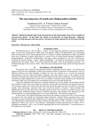 IOSR Journal of Pharmacy (IOSRPHR)
ISSN: 2250-3013, Vol. 2, Issue 4 (July2012), PP 17-19
www.iosrphr.org

            The myxomycetes of south-east Maharashtra (India)
                         Tembhurne R.R1, S. P.Nanir2,Sahera Nasarin3
                            1
                            Sangola College, Sangola Dist. - Solapur (M. S.) 413307
                     2
                      Former Director Govt. Institute of Science Aurangabad (M. S.) 431004
                  3
                    Head Dept. of Botany Govt. Institute of Science Aurangabad (M. S.) 431004


Abstract––During the floristic study of the myxomycetes of this region author come across a number of
myxomycetous species . In this study four species of myxomycetes are being discussed . Didymium
Schrad., are being discussed with four species. All species are being reported for the first time from this
region.

Keywords––Myxomycetes , slime moulds

                                          I.       INTRODUCTION
       The Myxomycetes or ' the true slime – moulds ' are the fungi like organisms, possess an assimilative
phase of free living, multinucleate, mobile mass of protoplasm called as the plasmodium, and a sporulating
phase consisting of a mass of spores typically borne in a simple or complex membranous or tough, non-cellular
spore case. In addition to spores, often there is a system of free or netted threads forming a capillitium or
pseudocapillitium . South-West of Maharashtra –the region under investigation is very rich in biodiversity-
constitute the districts Solapur , Satara , Sangli and Kolhapur . The study of myxomycetes was practically
neglected from this region . Hence , it was felt to undertake the study . Out of the investigates carried out , it is
the fourteenth paper in this series in which , about four species belongs from single genera are being discussed
as under .
                                   II.         MATERIAL AND METHOD
       The present work is based on myxomycetous floristic exploration from the region . An extensive and
intensive field work was undertaken to collect the maximum number of specimens of myxomycetes. Visits to
different localities were made frequently. Localities for visit were selected so as to cover the maximum
representation of the area under investigation. Repeated visits were made to some of the localities for the
collection of the specimens. Specimens were collected along with their natural substrates. For the preservation
of specimens, empty cegarates boxes found to be very suitable, convenient, easily available, easy to handle and
economical. Paper trays of the proper size were prepared so as to get it fit inside the box tray.
       As per the spreading of the specimen, its natural substrate was cut into suitable size and glued with the
fevicol adhesive in the centre of the paper tray. Each box was provided with field notes of respective specimen.
The accession number was written on the specimen box and on the paper tray also, and entered in accession
register .After observation, specimen boxes were stored and placed in 'Generic ' boxes provided with
naphthalene ball to prevent insect entry. Generally specimen boxes were carried to the field to preserve the
specimen intact. Sometimes because of heavy collection, specimens were brought to the laboratory on their
natural substrate, in a special handling basket, so as not to disturb them . Then they were preserved.
       In rainy season , the collected specimens were dried in the incubator or and oven at 40'o c. But sun drying
was found to be most suitable for maintaining natural characters. Artificial drying sometimes leads to the
shrinkage of weak and flaccid stalk, hardening of wet sporangia and cracking of peridium.All the specimens
were identified and confirmed with the help of Martin and Alexopoulos ( 1969 ), sometimes , Lister ( 1925 ),
Hagelstein ( 1944 ), Farr ( 1976 ), were followed . Monographs on Indian Myxomycetes of Thind ( 1977 ),
Lakhanpal and Mukerji ( 1981 ), were of almost indensepensible for final confirmation . Concerned liteture in
this regards were also studied.

                                  III.      RESULT AND DISCUSSIONS
1. Didymium Simlensis Lakhan. & Muker.Rev. de Mycologia, 62, 1061, 1066, 1970.
      Collection Examined: RRT/ 8304, 8195, Aug.-2004, Pachagani, Dist.-Satara. On dry leaves of
angiospermic plants.




                                                         17
 