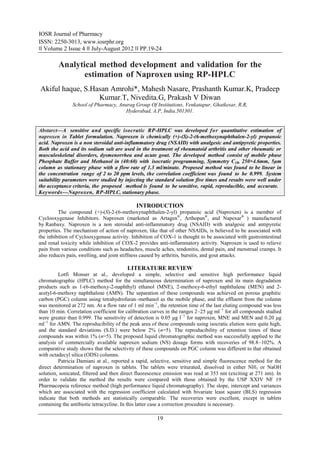 IOSR Journal of Pharmacy
ISSN: 2250-3013, www.iosrphr.org
‖‖ Volume 2 Issue 4 ‖‖ July-August 2012 ‖‖ PP.19-24

         Analytical method development and validation for the
                estimation of Naproxen using RP-HPLC
Akiful haque, S.Hasan Amrohi*, Mahesh Nasare, Prashanth Kumar.K, Pradeep
                  Kumar.T, Nivedita.G, Prakash V Diwan
               School of Pharmacy, Anurag Group Of Institutions, Venkatapur, Ghatkesar, R.R,
                                      Hyderabad, A.P, India.501301.


Abstarct––A sensitive and specific isocratic RP-HPLC was developed fo r quantitative estimation of
naproxen in Tablet formulation. Naproxen is chemically (+)-(S)-2-(6-methoxynaphthalen-2-yl) propanoic
acid. Naproxen is a non steroidal anti-inflammatory drug (NSAID) with analgesic and antipyretic properties.
Both the acid and its sodium salt are used in the treatment of rheumatoid arthritis and other rheumatic or
musculoskeletal disorders, dysmenorrhea and acute gout. The developed method consist of mobile phase
Phosphate Buffer and Methanol in (40:60) with isocratic programming, Symmetry C18, 250×4.6mm, 5µm
column as stationary phase with a flow rate of 1.3 ml/minute. Proposed method was found to be linear in
the concentration range of 2 to 20 ppm levels, the correlation coefficient was found to be 0.999. System
suitability parameters were studied by injecting the standard solution five times and results were well under
the acceptance criteria, the proposed method is found to be sensitive, rapid, reproducible, and accurate.
Keywords––Naproxen, RP-HPLC, stationary phase.

                                             INTRODUCTION
         The compound (+)-(S)-2-(6-methoxynaphthalen-2-yl) propanoic acid (Naproxen) is a member of
Cyclooxygenase Inhibitors. Naproxen (marketed as Artagen®, Arthopan®, and Napexar® ) manufactured
by Ranbaxy. Naproxen is a non steroidal anti-inflammatory drug (NSAID) with analgesic and antipyretic
properties. The mechanism of action of naproxen, like that of other NSAIDs, is believed to be associated with
the inhibition of Cyclooxygenase activity. Inhibition of COX-1 is thought to be associated with gastrointestinal
and renal toxicity while inhibition of COX-2 provides anti-inflammatory activity. Naproxen is used to relieve
pain from various conditions such as headaches, muscle aches, tendonitis, dental pain, and menstrual cramps. It
also reduces pain, swelling, and joint stiffness caused by arthritis, bursitis, and gout attacks.

                                        LITERATURE REVIEW
         Lotfi Monser at al., developed a simple, selective and sensitive high performance liquid
chromatographic (HPLC) method for the simultaneous determination of naproxen and its main degradation
products such as 1-(6-methoxy-2-naphthyl) ethanol (MNE), 2-methoxy-6-ethyl naphthalene (MEN) and 2-
acetyl-6-methoxy naphthalene (AMN). The separation of these compounds was achieved on porous graphitic
carbon (PGC) column using tetrahydrofuran–methanol as the mobile phase, and the effluent from the column
was monitored at 272 nm. At a flow rate of 1 ml min−1, the retention time of the last eluting compound was less
than 10 min. Correlation coefficient for calibration curves in the ranges 2–25 μg ml−1 for all compounds studied
were greater than 0.999. The sensitivity of detection is 0.05 μg l −1 for naproxen, MNE and MEN and 0.20 μg
ml−1 for AMN. The reproducibility of the peak area of these compounds using isocratic elution were quite high,
and the standard deviations (S.D.) were below 2% (n=5). The reproducibility of retention times of these
compounds was within 1% (n=5). The proposed liquid chromatographic method was successfully applied to the
analysis of commercially available naproxen sodium (NS) dosage forms with recoveries of 98.8–102%. A
comparative study shows that the selectivity of these compounds on PGC column was different to that obtained
with octadecyl silica (ODS) columns.
         Patricia Damiani at al., reported a rapid, selective, sensitive and simple fluorescence method for the
direct determination of naproxen in tablets. The tablets were triturated, dissolved in either NH3 or NaOH
solution, sonicated, filtered and then direct fluorescence emission was read at 353 nm (exciting at 271 nm). In
order to validate the method the results were compared with those obtained by the USP XXIV NF 19
Pharmacopeia reference method (high performance liquid chromatography). The slope, intercept and variances
which are associated with the regression coefficient calculated with bivariate least square (BLS) regression
indicate that both methods are statistically comparable. The recoveries were excellent, except in tablets
containing the antibiotic tetracycline. In this latter case a correction procedure is necessary.

                                                      19
 