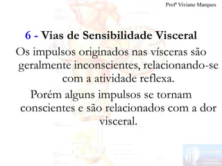 6 - Vias de Sensibilidade Visceral
Os impulsos originados nas vísceras são
geralmente inconscientes, relacionando-se
com a atividade reflexa.
Porém alguns impulsos se tornam
conscientes e são relacionados com a dor
visceral.
Profª Viviane Marques
 