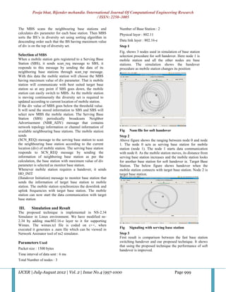 Pooja bhat, Bijender mehandia /International Journal Of Computational Engineering Research
                                              / ISSN: 2250–3005

The MBS scans the neighbouring base stations and             Number of Base Station : 2
calculates div parameter for each base station. Then MBS     Physical layer : 802.11
sorts the BS’s in diversity set using sorting algorithm in
descending order such that the BS having maximum value       Data link layer : 802.16-e
of div is on the top of diversity set.                       Step 1
                                                             Fig. shows 3 nodes used in simulation of base station
Selection of MBS                                             selection procedure for soft handover. Here node 1 is
When a mobile station gets registered to a Serving Base      mobile station and all the other nodes are base
Station (SBS), it sends scan_req message to SBS, it          stations. The simulation shows the handover
responds to this message by sending the data of its          procedure as mobile station changes its position
neighboring base stations through scan_rsp message.
With this data the mobile station will choose the MBS
having maximum value of div parameter. That is mobile
station will communicate with best suited target base
station so at any point if SBS goes down, the mobile
station can easily switch to MBS. As the mobile station
is moving continuously the diversity set is required to
updated according to current location of mobile station.
If the div value of MBS goes below the threshold value.
It will send the stored information to SBS and SBS will
select new MBS the mobile station. The Serving Base
Station (SBS) periodically broadcasts Neighbor
Advertisement (NBR_ADV) message that contains
network topology information or channel information of
available neighbouring base stations. The mobile station     Fig      Nam file for soft handover
sends                                                        Step 2
(SCN_REQ) message to the serving base station to scan        Above figure shows the ranging between node 0 and node
the neighbouring base station according to the current       1. The node 0 acts as serving base station for mobile
location (div) of mobile station. The serving base station   station (node 1). The node 1 starts data communication
responds to SCN_REQ message by sending the                   with node 0. As the mobile station moves, its distance from
information of neighboring base station as per the           serving base station increases and the mobile station looks
calculation, the base station with maximum value of div      for another base station for soft handover ie. Target Base
parameter is selected as monitor base station.               Station. The below figure shows handover when the
Whenever mobile station requires a handover, it sends        mobile station connects with target base station. Node 2 is
HO_INIT                                                      target base station.
(Handover Initiation) message to monitor base station that
sends the information of target base station to mobile
station. The mobile station synchronizes the downlink and
uplink frequencies with target base station. The mobile
station can now start the data communication with target
base station

III.     Simulation and Result
The proposed technique is implemented in NS-2.34
Simulator in Linux environment. We have modified ns-
2.34 by adding mac802.16-e layer to it for supporting
Wimax. The wimax.tcl file is coded on c++, when
                                                             Fig      Signaling with serving base station
executed it generates a .nam file which can be viewed in
Network Animator tool of ns2 simulator.                      Step 3
                                                             First result is comparison between the fast base station
Parameters Used                                              switching handover and our proposed technique. It shows
                                                             that using the proposed technique the performance of soft
Packet size : 1500 bytes                                     handover is improved.
Time interval of data sent : 6 ms
Total Number of nodes : 3


IJCER | July-August 2012 | Vol. 2 | Issue No.4 |997-1000                                           Page 999
 
