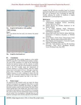 Pooja bhat, Bijender mehandia /International Journal Of Computational Engineering Research
                                              / ISSN: 2250–3005

                                                                standard, the BS selection procedure based on location
                                                                predication algorithms and current load factors of the target
                                                                BSs give an alternative way of deciding the target BS.
                                                                Further, reducing the number of handovers is highly
                                                                desirable from a system perspective.

                                                                References:
                                                                [1]   Andrews, J. G., A. Ghosh, Fundamentals of WiMAX
                                                                      Understanding broadband wireless networking,
                                                                      Prentice Hall ,et al. (2007).
                                                                [2]   Zdenek Becvar, Jan Zelenka ,Handovers in the
                                                                      Mobile WiMAX.
Fig   Graph of soft handover with modified                      [3]   N. P. Singh, Brahmjit Singh, Performance
FBBS technique                                                        Enhancement of Cellular Network Using Adaptive
Step 4                                                                Soft Handover Algorithm.
The x axis denotes the time and y-axis denotes the packet       [4]   Zdenek BECVAR, Pavel MACH, Robert BESTAK,
received                                                              Initialization of Handover Procedure in WiMAX
                                                                      Networks.
                                                                [5]   Kumar Mrinal , Chetan Aneja, Vikram Gupta, Swati
                                                                      Sharma , Mobility Improvement In IEEE 802.16.
                                                                [6]   Rajat Prakash and Venugopal V. Veeravalli, Locally
                                                                      Optimal Soft Handoff Algorithms.
                                                                [7]   IEEE Std: “Soft Handover and Fast BS Switching
                                                                      Procedure,” IEEE 802.16 Broadband Wireless
                                                                      Access Working Group, June 2004.




Fig   Graph for hard hand over

IV.     Conclusion:
We simulated the more realistic handover in the mobile
WiMAX using NS-2 with WiMAX and mobility modules.
The goal of this simulation is to find out the relationship
between the handover latency and the velocity of mobile
station. It can be seen that the current handover mechanics
used in the NS-2 module meets the requirement of
seamless handover in mobile WiMAX when the mobile
station travel at the speed of 20 m/s. Although, using link-
going down mechanism will dramatically reduce the
handover latency, it is still a challenge to achieve the full
mobility: up to 120 km/h, handover latency of less than 50
ms with an associated packet loss that is less than 1
percent.

V.    Future scope:
As extension to this research work, two topics for future
research investigations are suggested. Since there is a trade
off between handover threshold and margin, an adaptive
threshold window could be used to balance the load of base
station and the QoS of the mobile.Also, the current work is
restricted to hard handover only. Possibilities of extending
this work to macro diversity and fast base station switching
can be worthy of an investigation. Although these are soft
handover techniques and currently optional in the WiMAX

IJCER | July-August 2012 | Vol. 2 | Issue No.4 |997-1000                                              Page 1000
 