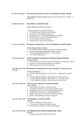 Jan 2003 To Aug 2004 M/S Jason Construction Co. (Pvt.) Ltd. Shahrah-e-Faisal, Karachi
Project Manager/ Project Architect On 4-Star Hotel (184 Rooms. F-8, Markaz At
Islamabad)
Jul 2001 To Dec2002 M/S. Shaikh Associates Karachi
Project Architect (Islamabad Serena Hotel)
 Architectural,Planning, Design Development.
 Working Drawings, Interior Decoration Design.
 Coordination with MEP Design/Drawings.
 Quality Supervision,ArchitecturalSpecifications and BOQ”s
 Site Supervision To ControlArchitectural Finishes.
 Review& ApprovalofShop Drawings.
 Islamabad Serena Hotel (5-Star) Islamabad.
Nov 1997 To Jun 2001 M/S Jason Construction Co. (Pvt.) Ltd. Shahrah-e-Faisal, Karachi
Project Manager/ Project Architect
 4-Star Hotel (184 Rooms) Project Located At F-8 Markaz Islamabad.
 Worked At Samwood Shopping Mall At Clifton Karachi.
 Windsor Shopping Mall At Gulistan-e- Jauhar Karachi.
 Jason Gulshan-Gala Karachi.
Jul 1996 To Oct 1997 M/S Consultants Group, Defence Housing Authority, Karachi
Resident Architect
 Renovation Work Of“ Mazaar Laal Shahbaz Qalandar” Sindh (Sehwan Sharif)
 Beverly Centre Shopping Plaza At Blue Area Islamabad.
 8-Kanal Bungalow at Sector F-8/2 Islamabad.
Jan 1988 To Jun 1996 M/S Qamran Construction (Pvt.) Ltd., Karachi (A Group Of Sea Breeze
Pvt. Ltd.)
Construction Manager
 16-Storied High-Rise Buildings: “City-View/City shopping Mall” At Saddar
Karachi.
 15-Storied High-Rise Building:” Marine Drive” At Clifton, Karachi.
 15 Storied High Rise Building: “Marina Elevation” At Clifton, Karachi.
 12 Storied High Rise Building: “Beach Blessing”,Clifton, Karachi
Jan 1986 To May 1987 M/S Naveed A. Sheikh & Associates, Karachi
Senior Architect
 AuditoriumFor Gul-E-Rana Community Center.
 Workshop For Mercedes Cars &Trucks For ShahnawazLtd.
 Hospital &Community center at North Nazimabad, Karachi.
 Hamdard Factory Peshawar, For Hamdard Dawakhana.
 Karachi Diagnostic Center, Shaheed-e-Millat Road, Karachi.
 German School Building At OrangiTown Karachi
.
Jan 1984 To Dec 1985 M/S Shahzad Associates,Karachi
Architect
 Apartment Buildings For NIPA, Karachi.
 Car Showroom& Apartment Building, Karachi.
 Private Residence Bungalows At Karachi& Islamabad
Mar 1981 To Dec 1983 M/S Ibrahim Saleh Al-Kadi, Jeddah, Saudi Arabia
Architect
 Mosque At Mecca Road,Jeddah, SaudiArabia.
 