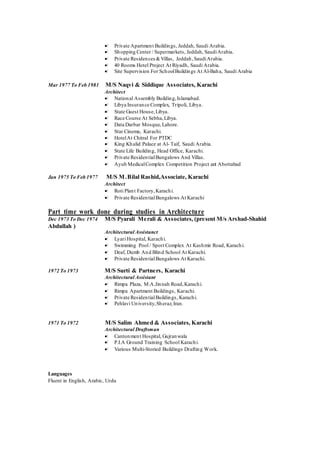  Private Apartment Buildings, Jeddah, Saudi Arabia.
 Shopping Center / Supermarkets, Jeddah, SaudiArabia.
 Private Residences &Villas, Jeddah,SaudiArabia.
 40 Rooms Hotel Project At Riyadh, Saudi Arabia.
 Site Supervision For SchoolBuildings At Al-Baha, Saudi Arabia
Mar 1977 To Feb 1981 M/S Naqvi & Siddique Associates, Karachi
Architect
 National Assembly Building,Islamabad.
 Libya Insurance Complex, Tripoli, Libya.
 State Guest House,Libya.
 Race Course At Sebha,Libya.
 Data Darbar Mosque, Lahore.
 Star Cinema, Karachi.
 HotelAt Chitral For PTDC
 King Khalid Palace at Al- Taif, Saudi Arabia.
 State Life Building, Head Office, Karachi.
 Private ResidentialBungalows And Villas.
 Ayub MedicalComplex Competition Project at Abottabad
Jan 1975 To Feb 1977 M/S M.Bilal Rashid,Associate, Karachi
Architect
 Roti Plant Factory,Karachi.
 Private ResidentialBungalows At Karachi
Part time work done during studies in Architecture
Dec 1973 To Dec 1974 M/S Pyarali Merali & Associates, (present M/s Arshad-Shahid
Abdullah )
Architectural Assistanct
 Lyari Hospital, Karachi.
 Swimming Pool / Sport Complex At Kashmir Road, Karachi.
 Deaf, Dumb And Blind School At Karachi.
 Private ResidentialBungalows At Karachi.
1972 To 1973 M/S Surti & Partners, Karachi
Architectural Assistant
 Rimpa Plaza, M.A.Jinnah Road,Karachi.
 Rimpa Apartment Buildings, Karachi.
 Private ResidentialBuildings, Karachi.
 Pehlavi University,Sheraz,Iran.
1971 To 1972 M/S Salim Ahmed & Associates, Karachi
Architectural Draftsman
 Cantonment Hospital, Gujranwala
 P.I.A Ground Training School Karachi.
 Various Multi-Storied Buildings Drafting Work.
Languages
Fluent in English, Arabic, Urdu
 