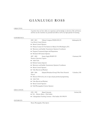 G I A N L U I G I R O S S
OBJECTIVE
A position that can best utilize my experience and knowledge in television, film and history
and that can also maximize my potential and skills as well as my high aptitude for learning.
EXPERIENCE
2009 - 2015 Tribune Company/WXIN FOX 59 Indianapolis, IN
Lead Master Control Operator
 Master Control Operator
 Primary Contact for Out-Stations in Miami, FL & Washington, D.C.
 Microwave and Satellite Transmission Operator/Coordinator
 Program/Commercial Ingest and Preparations
 Weekend AM Camera Operator
2007 - 2009 Hearst-Argyle/WLWT-TV Cincinnati, OH
Broadcast Operations Engineer
 Audio Tech
 Robotic Camera Operator
 Microwave and Satellite Transmission Operator/Coordinator
 Master Control Operator
 Video Record and Playback
2000 - 2006 Dispatch Broadcast Group/Ohio News Network Columbus, OH
Director
 Director/TD for live, live-to-tape and pre-produced programming
 Audio Tech
 Video Record and Playback
 Master Control Operator
 Field Photographer/Camera Operator
EDUCATION
1995 - 1999 Miami University Oxford, OH
 B.A. - History; Minor – Film Studies
 Undergraduate Teaching Assistant – Film Studies 350 1998/99
INTERESTS
Music, Photography, Film, Sports
 
