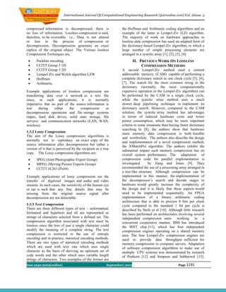 International Journal Of Computational Engineering Research (ijceronline.com) Vol. 2Issue. 5



compressed information is decompressed, there is                 the Huffman and Arithmetic coding algorithms and an
no loss of information. Lossless compression is said,            example of the latter is Lempel-Ziv (LZ) algorithm.
therefore, to be reversible. i.e., Data is not altered           The majority of work on hardware approaches to
or lost in the process of compression or                         lossless data compression has used an adapted form of
decompression. Decompression generates an exact                  the dictionary-based Lempel-Ziv algorithm, in which a
replica of the original object. The Various lossless             large number of simple processing elements are
Compression Techniques are,                                      arranged in a systolic array [1], [2], [3], [4].
      Packbits encoding                                                  II. PREVIOUS WORK ON LOSSLESS
      CCITT Group 3 1D                                                        COMPRESSION METHODS
      CCITT Group 3 2D                                          A second Lempel-Ziv method used a content
      Lempel-Ziv and Welch algorithm LZW                        addressable memory (CAM) capable of performing a
      Huffman                                                   complete dictionary search in one clock cycle [5], [6],
      Arithmetic                                                [7]. The search for the most common string in the
                                                                 dictionary (normally, the most computationally
Example applications of lossless compression are                 expensive operation in the Lempel-Ziv algorithm) can
transferring data over a network as a text file                  be performed by the CAM in a single clock cycle,
since, in such applications, it is normally                      while the systolic array method uses a much
imperative that no part of the source information is             slower deep pipelining technique to implement its
lost     during   either   the    compression     or             dictionary search. However, compared to the CAM
decompression operations and file storage systems                solution, the systolic array method has advantages
(tapes, hard disk drives, solid state storage, file              in terms of reduced hardware costs and lower
servers) and communication networks (LAN, WAN,                   power consumption, which may be more important
wireless).                                                       criteria in some situations than having faster dictionary
                                                                 searching. In [8], the authors show that hardware
1.3.2 Lossy Compression                                          main memory data compression is both feasible
The aim of the Lossy compression algorithms is
                                                                 and worthwhile. The authors also describe the design
normally not to reproduce an exact copy of the
                                                                 and implementation of a novel compression method,
source information after decompression but rather a              the XMatchPro algorithm. The authors exhibit the
version of it that is perceived by the recipient as a true       substantial impact such memory compression has on
copy. The Lossy compression algorithms are:                      overall system performance. The adaptation of
      JPEG (Joint Photographic Expert Group)                    compression code for parallel implementation is
      MPEG (Moving Picture Experts Group)                       investigated      by Jiang and Jones [9]. They
      CCITT H.261 (Px64)                                        recommended the use of a processing array arranged in
                                                                 a tree-like structure. Although compression can be
Example applications of lossy compression are the                implemented in this manner, the implementation of
transfer of digitized images and audio and video                 the decompressor’s search and decode stages in
streams. In such cases, the sensitivity of the human eye         hardware would greatly increase the complexity of
or ear is such that any fine details that may be                 the design and it is likely that these aspects would
missing from the original source signal after                    need to be implemented sequentially. An FPGA
decompression are not detectable.                                implementation of a binary arithmetic coding
                                                                 architecture that is able to process 8 bits per clock
1.3.3 Text Compression                                           cycle compared to the standard 1 bit per cycle is
There are three different types of text – unformatted,           described by Stefo et al [10]. Although little research
formatted and hypertext and all are represented as               has been performed on architectures involving several
strings of characters selected from a defined set. The           independent compression units working in a
compression algorithm associated with text must be               concurrent cooperative manner, IBM has introduced
lossless since the loss of just a single character could         the MXT chip [11], which has four independent
modify the meaning of a complete string. The text                compression engines operating on a shared memory
compression is restricted to the use of entropy                  area. The four Lempel-Ziv compression engines are
encoding and in practice, statistical encoding methods.          used to provide data throughput sufficient for
There are two types of statistical encoding methods              memory compression in computer servers. Adaptation
which are used with text: one which uses single                  of software compression algorithms to make use of
character as the basis of deriving an optimum set of             multiple CPU systems was demonstrated by research
code words and the other which uses variable length              of Penhorn [12] and Simpson and Sabharwal [13].
strings of characters. Two examples of the former are
Issn 2250-3005(online)                                  September| 2012                                Page 1191
 