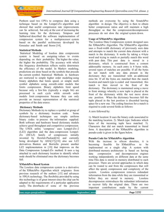 International Journal Of Computational Engineering Research (ijceronline.com) Vol. 2Issue. 5



Penhorn used two CPUs to compress data using a                   methods are overcome by using the XmatchPro
technique based on the Lempel-Ziv algorithm and                  algorithm in design. The objective is then to obtain
showed that useful compression rate improvements                 better compression ratios and still maintain a high
can be achieved, but only at the cost of increasing the          throughput so that the compression/decompression
learning time for the dictionary. Simpson and                    processes do not slow the original system down.
Sabharwal described the software implementation of
compression system for a multiprocessor system                   Usage of XMatchPro Algorithm
based on the parallel architecture developed by                  The Lossless Data Compression system designed uses
Gonzalez and Smith and Storer [14].                              the XMatchPro Algorithm. The XMatchPro algorithm
                                                                 uses a fixed-width dictionary of previously seen data
Statistical Methods                                              and attempts to match the current data element with a
 Statistical Modeling of lossless data compression               match in the dictionary. It works by taking a 4-byte
system is based on assigning values to events                    word and trying to match or partially match this word
depending on their probability. The higher the value,            with past data. This past data is stored in a
the higher the probability. The accuracy with which              dictionary, which is constructed from a content
this frequency distribution reflects reality determines          addressable memory. As each entry is 4 bytes wide,
the efficiency of the model. In Markov modeling,                 several types of matches are possible. If all the bytes
predictions are done based on the symbols that precede           do not match with any data present in the
the current symbol. Statistical Methods in hardware              dictionary they are transmitted with an additional
are restricted to simple higher order modeling using             miss bit. If all the bytes are matched then the match
binary alphabets that limits speed, or simple multi              location and match type is coded and transmitted, this
symbol alphabets using zeroeth order models that                 match is then moved to the front of the
limits compression. Binary alphabets limit speed                 dictionary. The dictionary is maintained using a move
because only a few bits (typically a single bit) are             to front strategy whereby a new tuple is placed at the
processed in each cycle while zeroeth order                      front of the dictionary while the rest move down
models limit compression because they can only                   one position. When the dictionary becomes full the
provide an inexact representation of the statistical             tuple placed in the last position is discarded leaving
properties of the data source.                                   space for a new one. The coding function for a match is
 Dictionary Methods                                              required to code several fields as follows:
Dictionary Methods try to replace a symbol or group of           A zero followed by:
symbols by a dictionary location code.           Some
dictionary-based techniques use simple uniform                   1). Match location: It uses the binary code associated to
binary codes to process the information supplied.                the matching location. 2). Match type: Indicates which
Both software and hardware based dictionary models               bytes of the incoming tuple have matched. 3).
achieve good throughput and competitive compression.             Characters that did not match transmitted in literal
The UNIX utility ‘compress’ uses Lempel-Ziv-2                    form. A description of the XMatchPro algorithm in
(LZ2) algorithm and the data compression Lempel-                 pseudo-code is given in the figure below.
Ziv (DCLZ) family of compressors initially
invented by Hewlett-Packard[16] and currently                    Pseudo Code for XMatchPro Algorithm
being developed by AHA[17],[18] also use LZ2                     With the increase in silicon densities, it is
derivatives. Bunton and Borriello present another                becoming      feasible    for XMatchPros      to     be
LZ2 implementation in [19] that improves on the                  implemented on a single chip. A system with
Data Compression Lempel-Ziv method. It uses a tag                distributed memory architecture is based on having
attached to each dictionary location to identify which           data     compression      and decompression engines
node should be eliminated once the dictionary becomes            working independently on different data at the same
full.                                                            time.This data is stored in memory distributed to each
                                                                 processor. There are several approaches in which data
XMatchPro Based System
                                                                 can be routed to and from the compressors that will
The Lossless data compression system is a derivative
                                                                 affect the speed, compression and complexity of the
of the XMatchPro Algorithm which originates from
                                                                 system. Lossless compression removes redundant
previous research of the authors [15] and advances
in FPGA technology. The flexibility provided by using            information from the data while they are transmitted or
this technology is of great interest since the chip can be       before they are stored in memory.             Lossless
                                                                 decompression reintroduces the redundant information
adapted to the requirements of a particular application
                                                                 to recover fully the original data. There are two
easily. The drawbacks of some of the previous
                                                                 important contributions made by the current
Issn 2250-3005(online)                                  September| 2012                                Page 1192
 