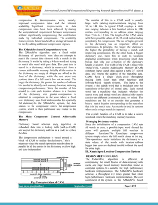 International Journal Of Computational Engineering Research (ijceronline.com) Vol. 2Issue. 5



compression & decompression work, namely,                         The number of bits in a CAM word is usually
improved compression rates and the inherent                       large, with existing implementations ranging from
scalability. Significant   improvements      in   data            36 to 144 bits. A typical CAM employs a table
compression rates have been achieved by sharing                   size ranging between a few hundred entries to 32K
the computational requirement between compressors                 entries, corresponding to an address space ranging
without significantly compromising the contribution               from 7 bits to 15 bits. The length of the CAM varies
made by individual compressors. The scalability                   with three possible values of 16, 32 or 64 tuples trading
feature permits future bandwidth or storage demands to            complexity for compression. The no. of tuples present
be met by adding additional compression engines.                  in the dictionary has an important effect on
                                                                  compression. In principle, the larger the dictionary
The XMatchPro based Compression system                            the higher the probability of having a match and
The XMatchPro algorithm uses a fixed width                        improving compression. On the other hand, a bigger
dictionary of previously seen data and attempts to                dictionary uses more bits to code its locations
match the current data element with a match in the                degrading compression when processing small data
dictionary. It works by taking a 4-byte word and trying           blocks that only use a fraction of the dictionary
to match this word with past data. This past data is              length available. The width of the CAM is fixed with
stored in a dictionary, which is constructed from a               4bytes/word. Content Addressable Memory (CAM)
content addressable memory. Initially all the entries in          compares input search data against a table of stored
the dictionary are empty & 4-bytes are added to the               data, and returns the address of the matching data.
front of the dictionary, while the rest move one                  CAMs have a single clock cycle throughput
position down if a full match has not occurred. The               making them faster than other hardware and
larger the dictionary, the greater the number of address          software-based search systems. The input to the
bits needed to identify each memory location, reducing            system is the search word that is broadcast onto the
compression performance. Since the number of bits                 searchlines to the table of stored data. Each stored
needed to code each location address is a function                word has a matchline that indicates whether the
of the dictionary size greater compression is                     search word and stored word are identical (the match
obtained in comparison to the case where a fixed                  case) or are different (a mismatch case, or miss). The
size dictionary uses fixed address codes for a partially          matchlines are fed to an encoder that generates a
full dictionary.In the XMatchPro system, the data                 binary match location corresponding to the matchline
stream to be compressed enters the compression                    that is in the match state. An encoder is used in systems
system, which is then partitioned and routed to the               where only a single match is expected.
compressors.
                                                                  The overall function of a CAM is to take a search
The Main        Component-       Content     Addressable          word and return the matching memory location.
Memory
                                                                   Managing Dictionary entries
Dictionary based schemes copy repetitive or                       Since the initialization of a compression CAM sets
redundant data into a lookup table (such as CAM)                  all words to zero, a possible input word formed by
and output the dictionary address as a code to replace            zeros will generate multiple full matches in
the data.                                                         different     locations.The Xmatchpro compression
The compression architecture is based around a                    system simply selects the full match closer to the top.
block of CAM to realize the dictionary. This is                   This operational mode initializes the dictionary to a
necessary since the search operation must be done in              state where all the words with location address
parallel in all the entries in the dictionary to allow high       bigger than zero are declared invalid without the need
and data-independent                                              for extra logic.
                                                                  Iii. Xmatchpro Lossless Compression System
                                                                   DESIGN METHODOLOGY
                                                                  The XMatchPro        algorithm      is   efficient at
                                                                  compressing the small blocks of data necessary with
                                                                  cache and page based memory hierarchies found in
                                                                  computer systems. It is suitable for high performance
                                                                  hardware implementation. The XMatchPro hardware
                                                                  achieves a throughput 2-3 times greater than other
                                                                  high-performance hardware implementation. The core
                                                                  component of the system is the XMatchPro based
            Fig..Conceptual view of CAM
Issn 2250-3005(online)                                   September| 2012                                Page 1193
 