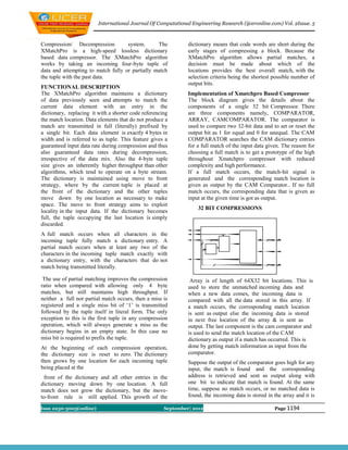 International Journal Of Computational Engineering Research (ijceronline.com) Vol. 2Issue. 5



Compression/ Decompression          system.      The           dictionary means that code words are short during the
XMatchPro is a high-speed lossless dictionary                  early stages of compressing a block. Because the
based data compressor. The XMatchPro algorithm                 XMatchPro algorithm allows partial matches, a
works by taking an incoming four-byte tuple of                 decision must be made about which of the
data and attempting to match fully or partially match          locations provides the best overall match, with the
the tuple with the past data.                                  selection criteria being the shortest possible number of
                                                               output bits.
FUNCTIONAL DESCRIPTION
The XMatchPro algorithm maintains a dictionary                 Implementation of Xmatchpro Based Compressor
of data previously seen and attempts to match the              The block diagram gives the details about the
current data element with an entry in the                      components of a single 32 bit Compressor. There
dictionary, replacing it with a shorter code referencing       are three components namely, COMPARATOR,
the match location. Data elements that do not produce a        ARRAY, CAMCOMPARATOR. The comparator is
match are transmitted in full (literally) prefixed by          used to compare two 32-bit data and to set or reset the
a single bit. Each data element is exactly 4 bytes in          output bit as 1 for equal and 0 for unequal. The CAM
width and is referred to as tuple. This feature gives a        COMPARATOR searches the CAM dictionary entries
guaranteed input data rate during compression and thus         for a full match of the input data given. The reason for
also guaranteed data rates during decompression,               choosing a full match is to get a prototype of the high
irrespective of the data mix. Also the 4-byte tuple            throughout Xmatchpro compressor with reduced
size gives an inherently higher throughput than other          complexity and high performance.
algorithms, which tend to operate on a byte stream.            If a full match occurs, the match-hit signal is
The dictionary is maintained using move to front               generated and the corresponding match location is
strategy, where by the current tuple is placed at              given as output by the CAM Comparator.. If no full
the front of the dictionary and the other tuples               match occurs, the corresponding data that is given as
move down by one location as necessary to make                 input at the given time is got as output.
space. The move to front strategy aims to exploit
                                                                   32 BIT COMPRESSIONS
locality in the input data. If the dictionary becomes
full, the tuple occupying the last location is simply
discarded.
A full match occurs when all characters in the
incoming tuple fully match a dictionary entry. A
partial match occurs when at least any two of the
characters in the incoming tuple match exactly with
a dictionary entry, with the characters that do not
match being transmitted literally.

 The use of partial matching improves the compression           Array is of length of 64X32 bit locations. This is
ratio when compared with allowing only 4 byte                  used to store the unmatched incoming data and
matches, but still maintains high throughput. If               when a new data comes, the incoming data is
neither a full nor partial match occurs, then a miss is        compared with all the data stored in this array. If
registered and a single miss bit of ‘1’ is transmitted         a match occurs, the corresponding match location
followed by the tuple itself in literal form. The only         is sent as output else the incoming data is stored
exception to this is the first tuple in any compression        in next free location of the array & is sent as
operation, which will always generate a miss as the            output. The last component is the cam comparator and
dictionary begins in an empty state. In this case no           is used to send the match location of the CAM
miss bit is required to prefix the tuple.                      dictionary as output if a match has occurred. This is
At the beginning of each compression operation,                done by getting match information as input from the
the dictionary size is reset to zero. The dictionary           comparator.
then grows by one location for each incoming tuple             Suppose the output of the comparator goes high for any
being placed at the                                            input, the match is found and the corresponding
 front of the dictionary and all other entries in the          address is retrieved and sent as output along with
dictionary moving down by one location. A full                 one bit to indicate that match is found. At the same
match does not grow the dictionary, but the move-              time, suppose no match occurs, or no matched data is
to-front rule is still applied. This growth of the             found, the incoming data is stored in the array and it is

Issn 2250-3005(online)                                September| 2012                                Page 1194
 
