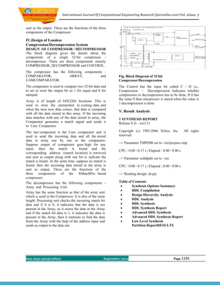 International Journal Of Computational Engineering Research (ijceronline.com) Vol. 2Issue. 5



sent as the output. These are the functions of the three
components of the Compressor

IV.Design of Lossless
Compression/Decompression System
DESIGN OF COMPRESSOR / DECOMPRESSOR
The block diagram gives the details about the
components of a single 32-bit compressor /
decompressor. There are three components namely
COMPRESSOR, DECOMPRESSOR and CONTROL.
The compressor has the following components -
COMPARATOR,             ARRAY,            and                  Fig. Block Diagram of 32 bit
CAMCOMPARATOR.                                                 Compressor/Decompression
The comparator is used to compare two 32-bit data and          The Control has the input bit called C / D i.e.,
to set or reset the output bit as 1 for equal and 0 for        Compression / Decompression Indicates whether
unequal.                                                       compression or decompression has to be done. If it has
                                                               the value 0 then omcpressor is stared when the value is
Array is of length of 64X32bit locations. This is
                                                               1 decompression is done
used to store the unmatched in coming data and
when the next new data comes, that data is compared
                                                               V. Result Analysis
with all the data stored in this array. If the incoming
data matches with any of the data stored in array, the         1 SYNTHESIS REPORT
Comparator generates a match signal and sends it               Release 8.2i - xst I.31
to Cam Comparator.
The last component is the Cam comparator and is                Copyright (c) 1995-2006 Xilinx, Inc.            All rights
used to send the incoming data and all the stored              reserved.
data in array one by one to the comparator.
Suppose output of comparator goes high for any                 --> Parameter TMPDIR set to ./xst/projnav.tmp
input, then the match is found and the
                                                               CPU : 0.00 / 0.17 s | Elapsed : 0.00 / 0.00 s
corresponding address (match location) is retrieved
and sent as output along with one bit to indicate the          --> Parameter xsthdpdir set to ./xst
match is found. At the same time, suppose no match is
found, then the incoming data stored in the array is           CPU : 0.00 / 0.17 s | Elapsed : 0.00 / 0.00 s
sent as output. These are the functions of the
three components of the XMatchPro based                        --> Reading design: ds.prj
compressor.
The decompressor has the following components –                Table of Contents
Array and Processing Unit.                                            Synthesis Options Summary
                                                                      HDL Compilation
Array has the same function as that of the array unit
which is used in the Compressor. It is also of the same               Design Hierarchy Analysis
length. Processing unit checks the incoming match hit                 HDL Analysis
data and if it is 0, it indicates that the data is not                HDL Synthesis
present in the Array, so it stores the data in the Array              HDL Synthesis Report
and if the match hit data is 1, it indicates the data is              Advanced HDL Synthesis
present in the Array, then it instructs to find the data              Advanced HDL Synthesis Report
from the Array with the help of the address input and                 Low Level Synthesis
sends as output to the data out.                                       Partition ReportRESULTS




Issn 2250-3005(online)                                September| 2012                                 Page 1195
 