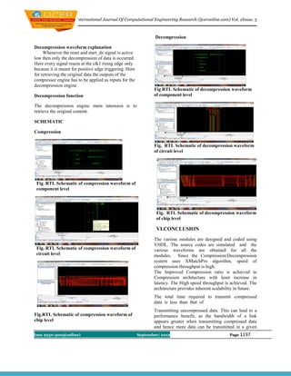 International Journal Of Computational Engineering Research (ijceronline.com) Vol. 2Issue. 5



                                                                 Decompression

Decompression waveform explanation
     Whenever the reset and start_de signal is active
low then only the decompression of data is occurred.
Here every signal reacts at the clk1 rising edge only
because it is meant for positive edge triggering. Here
for retrieving the original data the outputs of the
compressor engine has to be applied as inputs for the
decompression engine.
                                                                Fig RTL Schematic of decompression waveform
Decompression function                                          of component level

The decompression engine main intension is to
retrieve the original content.

SCHEMATIC

Compression

                                                                Fig. RTL Schematic of decompression waveform
                                                                of circuit level




 Fig. RTL Schematic of compression waveform of
 component level




                                                                 Fig. RTL Schematic of decompression waveform
                                                                 of chip level

                                                                 VI.CONCLUSION
                                                                The various modules are designed and coded using
                                                                VHDL. The source codes are simulated and the
 Fig. RTL Schematic of compression waveform of                  various waveforms are obtained for all the
 circuit level                                                  modules. Since the Compression/Decompression
                                                                system uses XMatchPro algorithm, speed of
                                                                compression throughput is high.
                                                                The Improved Compression ratio is achieved in
                                                                Compression architecture with least increase in
                                                                latency. The High speed throughput is achieved. The
                                                                architecture provides inherent scalability in future.
                                                                The total time required to transmit compressed
                                                                data is less than that of
                                                                Transmitting uncompressed data. This can lead to a
Fig.RTL Schematic of compression waveform of                    performance benefit, as the bandwidth of a link
chip level                                                      appears greater when transmitting compressed data
                                                                and hence more data can be transmitted in a given
Issn 2250-3005(online)                                   September| 2012                               Page 1197
 