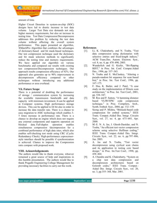 International Journal Of Computational Engineering Research (ijceronline.com) Vol. 2Issue. 5



amount of time.
Higher Circuit Densities in system-on-chip (SOC)
designs have led to drastic increase in test data
volume. Larger Test Data size demands not only
higher memory requirements, but also an increase in
testing time. Test Data Compression/Decompression
addresses this problem by reducing the test data
volume without affecting the overall system
performance. This paper presented an algorithm,
XMatchPro Algorithm that combines the advantages                 References
of dictionary-based and bit mask-based techniques.                [1].      Li, K. Chakrabarty, and N. Touba, “Test
Our test compression technique used the dictionary                          data compression using dictionaries with
and bit mask selection methods to significantly                             selective entries and ﬁxed-length indices,”
reduce the testing time and memory requirements.                            ACM Trans.Des. Autom. Electron. Syst.,
We have applied our algorithm on various                                    vol. 8, no. 4, pp. 470–490, 2003.
benchmarks and compared our results with existing                 [2].      Wunderlich and G. Kiefer, “Bit-ﬂipping
test compression/Decompression techniques. Our                              BIST,” in Proc. Int. Conf. Comput.Aided
approach results compression efficiency of 92%. Our                         Des., 1996, pp. 337–343.
approach also generates up to 90% improvement in                  [3].      N. Touba and E. McCluskey, “Altering a
decompression efficiency compared to other                                  pseudo-random bit sequence for scan based
techniques without introducing any additional                               bist,” in Proc. Int. Test Conf., 1996, pp.
performance or area overhead.                                               167–175.
                                                                  [4].      F. Hsu, K. Butler, and J. Patel, “A case
Vii. Future Scope                                                           study on the implementation of Illinois scan
There is a potential of doubling the performance                            architecture,” in Proc. Int. Test Conf., 2001,
of storage / communication system by increasing                             pp. 538–547.
the available transmission bandwidth and data                     [5].      M. Ros and P. Sutton, “A hamming distance
capacity with minimum investment. It can be applied                         based VLIW/EPIC code compression
in Computer systems, High performance storage                               technique,” in Proc. Compilers, Arch.,
devices. This can be applied to 64 bit also in order to                     Synth. Embed. Syst., 2004, pp. 132–139.
increase the data transfer rate. There is a chance to             [6].      Seong and P. Mishra, “Bitmask-based code
easy migration to ASIC technology which enables 3-                          compression for embed systems,” IEEE
5 times increase in performance rate. There is a                            Trans. Comput.-Aided Des. Integr. Circuits
chance to develop an engine which does not require                          Syst., vol. 27, no. 4, pp. 673–685, Apr.
any external components and supports operation on                           2008.
blocked      data. Full-duplex   operation     enables            [7].      M.-E. N. A. Jas, J. Ghosh-Dastidar, and N.
simultaneous compression /decompression for a                               Touba, “An efﬁcient test vector compression
combined performance of high data rates, which also                         scheme using selective Huffman coding,”
enables self-checking test mode using CRC (Cyclic                           IEEE Trans. Comput.-Aided Des. Integr.
Redundancy Check). High-performance coprocessor-                            Circuits Syst., vol. 22, no. 6, pp.797–806,
style interface should be possible if synchronization                       Jun. 2003.
is achieved. Chance to improve the Compression                    [8].      A. Jas and N. Touba, “Test vector
ratio compare with proposed work.                                           decompression using cyclical scan chains
                                                                            and its application to testing core based
VIII. Acknowledgements                                                      design,” in Proc. Int.Test Conf., 1998, pp.
The authors would like to thank everyone, whoever                           458–464.
remained a great source of help and inspirations in               [9].      A. Chandra and K. Chakrabarty, “System on
this humble presentation. The authors would like to                         a chip test data compression and
thank Pragathi Engineering College Management for                           decompression architectures based on
providing necessary facilities to carry out this work.                      Golomb codes,” IEEE Trans. Comput.-
                                                                            Aided Des. Integr. Circuits Syst., vol. 20,
                                                                            no. 3, pp.355–368, Mar. 2001.


Issn 2250-3005(online)                                    September| 2012                                  Page 1198
 