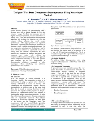 International Journal Of Computational Engineering Research (ijceronline.com) Vol. 2Issue. 5



    Design of Test Data Compressor/Decompressor Using Xmatchpro
                               Method
                           C. Suneetha*1,V.V.S.V.S.Ramachandram*2
        1
         Research Scholar, Dept. of E.C.E., Pragathi Engineering College, JNTU-K, A.P. , India 2 Associate Professor,
                        Dept.,of E.C.E., Pragathi Engineering College, E.G.Dist., A.P., India

                                                               the system. Each Data compressor can process four
Abstract                                                       bytes of data
Higher Circuit Densities in system-on-chip (SOC)
designs have led to drastic increase in test data
volume. Larger Test Data size demands not only
higher memory requirements, but also an increase in
testing time. Test Data Compression/Decompression
addresses this problem by reducing the test data
volume without affecting the overall system
performance. This paper presented an algorithm,
XMatchPro Algorithm that combines the advantages of
dictionary-based and bit mask-based techniques. Our
test compression technique used the dictionary and bit         into and from a block of data in every clock cycle. The
mask selection methods to significantly reduce the             data entering the system needs to be clocked in at
testing time and memory requirements. We have                  a rate of 4 bytes in every clock cycle. This is to
applied our algorithm on various benchmarks and                ensure that adequate data is present for all compressors
compared      our   results    with    existing   test         to process rather than being in an idle state.
compression/Decompression techniques. Our approach
results compression efficiency of 92%. Our approach            1.2. Goal of the Thesis
also generates up to 90% improvement in                        To achieve higher decompression rates using
decompression efficiency compared to other                     compression/decompression architecture with least
techniques without introducing any additional                  increase in latency.
performance or area overhead.                                  1.3. Compression Techniques
                                                               At present there is an insatiable demand for ever-
Keywords - XMatchPro, decompression, test                      greater bandwidth in communication networks and
compression, dictionary selection, SOC.                        forever-greater storage capacity in computer
                                                               system.    This led to the need for an efficient
I. INTRODUCTION                                                compression technique. The compression is the
1.1. Objective                                                 process that is required either to reduce the volume
With the increase in silicon densities, it is                  of information to be transmitted – text, fax and
becoming feasible for compression systems to be                images or reduce the bandwidth that is required for its
implemented in chip. A system with distributed                 transmission – speech, audio and video. The
memory architecture is based on having data                    compression technique is first applied to the source
compression and decompression engines working                  information prior to its transmission. Compression
independently on different data at the same time.              algorithms can be classified in to two types, namely
This data is stored in memory distributed to each
processor. The objective of the project is to design a              Lossless Compression
lossless data compression system which operates in                  Lossy Compression
high-speed to achieve high compression rate. By using
the architecture of compressors, the data compression
rates are significantly improved. Also inherent
scalability of architecture is possible.The main parts
of the system are the Xmatchpro based data                     1.3.1. Lossless Compression
compressors and the control blocks providing                   In this type of lossless compression algorithm, the aim
control signals for the Data compressors allowing              is to reduce the amount of source information to be
appropriate control of the routing of data into and from       transmitted in such a way that, when the

Issn 2250-3005(online)                                September| 2012                                Page 1190
 