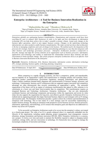 The International Journal Of Engineering And Science (IJES)
||Volume||2 ||Issue|| 5 ||Pages|| 26-29||2013||
ISSN(e): 2319 – 1813 ISSN(p): 2319 – 1805
www.theijes.com The IJES Page 26
Enterprise Architecture – A Tool for Business Innovation Realization in
the Enterprise
1,
Mgbeafulike Ike and 2,
Okonkwo Obikwelu R
1
Dept of Computer Science, Anambra State University, Uli, Anambra State, Nigeria
2
Dept. of Computer Science, Nnamdi Azikiwe University, Awka, Anambra State, Nigeria
---------------------------------------------------ABSTRACT-------------------------------------------------------
Enterprises globally are undergoing business transformation. Organisations and corporate world have been
searching for ways to enhance their businesses in order to be agile and how development in information
technology (IT) can help them achieve this in today’s unstable economic climate. Large-scale changes in the
business affect operations, which in turn impact business systems. Changes in the underlying technology
infrastructure are often needed to enable business transformation. The study carried out shows that architecture
is the key to managing complexity and scale of change in the business. The method used is the integration of the
processes for strategic, business, operations, systems and technology planning in a way that also integrates with
other business and technology governance processes. Enterprise Architecture provides a framework to
describe, manage and align the various elements of an organisation such as business processes, information,
applications and technology and enables to understand the relationships between these elements and their
environment to better facilitate change. This article proposes enterprise architecture (EA) as an effective Tool
to Business Innovation Realization in the Enterprise.
Keywords: Enterprise Architecture (EA), Business Innovation, information system, information technology
(IT), strategic planning, business agility, technology planning, integration.
---------------------------------------------------------------------------------------------------------------------------------------
Date Of Submission: 18 April 2013 Date Of Publication:20,May.2013
---------------------------------------------------------------------------------------------------------------------------------------
I. INTRODUCTION
When competing in a rapidly changing economy, one that is competitive, global, and unpredictable,
survival depends on an organization‟s agility and responsiveness to changing industry and economic forces,
addressing product commoditization, government regulations, emerging technologies, and globalization.
Today‟s market conditions demand better alignment and synchronization of business strategy, processes, and
technology. Unfortunately, business and IT architectures that are supposed support innovation and competitive
advantage are often disconnected, thus severely constraining an organization‟s agility. The successful
organization of the future will be an engine of continuous transformation that adjusts to offer solutions to its
constituents at a lower cost and faster time-to-market than its competitors. This transformation requires an
integrated Business and Technology Architecture- Enterprise Architecture - that not only dynamically
coordinates business and technology components and processes within the organization and across its value
chain, but also supports the organization for long term, cost-effective growth. Enterprise Architecture (EA) is a
method and an organizing principle that aligns functional business objectives and strategies with an IT strategy
and execution plan. The Enterprise Architecture provides a guide to direct the evolution and transformation of
enterprises with technology. This in turn makes IT a more strategic asset for successfully implementing a
modern business strategy. By taking an enterprise-wide perspective across business services, business processes,
information, applications, and technology, an EA ensures that enterprise goals and objectives are addressed in a
holistic way across all IT projects.
To be successful, an Enterprise Architecture needs to be woven into the enterprise‟s culture, not treated
as a closed-scope project. The value of an EA is greatly enhanced when it is organically embedded into the
lifecycle of the organization, including capital planning, project management, asset management, resource
allocation, strategy formulation and business innovation (IFEAD, 2002). Enterprise Architecture is a journey,
not a project. It evolves over time and needs to maintain the flexibility required to adjust to changing market
conditions, strategy shifts, and new innovations in technology. EA frameworks have emerged to manage the
increasingly complexity of innovation and change.
 