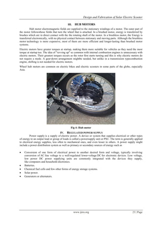 Design and Fabrication of Solar Electric Scooter
www.ijres.org 23 | Page
III. HUB MOTORS
Hub motor electromagnetic fields are supplied to the stationary windings of a motor. The outer part of
the motor followsthose fields that turn the wheel that is attached. In a brushed motor, energy is transferred by
brushes which are in direct contact with the the rotating shaft of the motor. In a brushless motor, the Energy is
transferred electronically, with no physical contact between stationary and moving parts. Although the brushless
motor technology is more expensive, most of them are more efficient and longer-lasting than brushed motor
systems.
Electric motors have greater torques at startup, making them more suitable for vehicles as they need the most
torque at startup too. The idea of "revving up" so common with internal combustion engines is unnecessary with
electric motors. Their greatest torques occurs as the rotor first starts turning and this is why electric motors do
not require a mode. A gear-down arrangement mightbe needed, but unlike in a transmission typecombustion
engine, shifting is not needed for electric motors.
Wheel hub motors are common on electric bikes and electric scooters in some parts of the globe, especially
Asia.
Fig 4: Hub motor
IV. REGULATED POWER SUPPLY
Power supply is a supply of electric power. A device or system that supplies electrical or other types
of energy to an output load or group of loads is called a powersupply unit or PSU. The term is generally applied
to electrical energy supplies, less often to mechanical ones, and even lesser to others. A power supply might
include a power distribution system as well as primary or secondary sources of energy such as
 Conversion of one form of electrical power to another desired form and voltage, typically involving
conversion of AC line voltage to a well-regulated lower-voltage DC for electronic devices. Low voltage,
low power DC power supplying units are commonly integrated with the devices they supply,
like computers and household electronics.
 Batteries.
 Chemical fuel cells and few other forms of energy storage systems.
 Solar power.
 Generators or alternators.
 