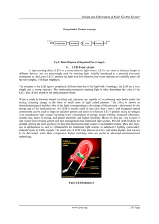 Design and Fabrication of Solar Electric Scooter
www.ijres.org 24 | Page
Fig 5: Block Diagram of Regulated Power Supply
V. LED INDICATORS
A light-emitting diode (LED) is a semiconductor light source. LED’s are used as indicator lamps in
different devices, and are increasingly used for emitting light. Initially introduced as a practical electronic
component in 1962, early LED’s emitted red light with low-intensity, but recent versions are available across all
the wavelengths, with high brightness.
The structure of the LED light is completely different than that of the light bulb. Amazingly, the LED has a very
simple and a strong structure. The semiconductormaterial emitting light is what determines the color of the
LED. The LED is based on the semiconductor diode.
When a diode is forward biased (switched on), electrons are capable of recombining with holes inside the
device, releasing energy in the form of small units of light called photons. This effect is known as
electroluminescence and the color of the light (corresponding to the energy of the photon) is determined by the
energy gap of the semiconductor. An LED is usually small in area (less than 1 mm2
), and integrated optical
components can be used to shape its radiation pattern and assist in reflection. LED’s possess many advantages
over incandescent light sources including lower consumption of energy, longer lifetime, increased robustness,
smaller size, faster switching, and greater durability and higher reliability. However, they are very expensive
and require more precise current and heat management than traditional light sources. Present LED products for
general lighting are more expensive to buy than fluorescent lamp sources of comparable output. They also enjoy
use in applications as vast as replacements for traditional light sources in automotive lighting (particularly
indicators) and in traffic signals. The small size of LED’s has allowed new text and video displays and sensors
to be developed, while their comparative higher switching rates are useful in advanced communications
technology.
Fig 6: LED Indicators
 