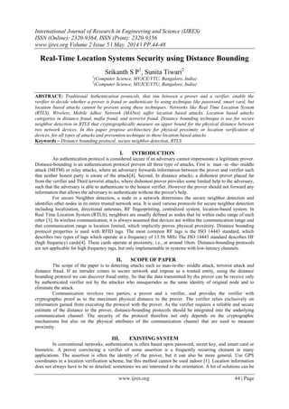 International Journal of Research in Engineering and Science (IJRES)
ISSN (Online): 2320-9364, ISSN (Print): 2320-9356
www.ijres.org Volume 2 Issue 5 ǁ May. 2014 ǁ PP.44-48
www.ijres.org 44 | Page
Real-Time Location Systems Security using Distance Bounding
Srikanth S P1
, Sunita Tiwari2
1
(Computer Science, MVJCE/VTU, Bangalore, India)
2
(Computer Science, MVJCE/VTU, Bangalore, India)
ABSTRACT: Traditional Authentication protocols, that run between a prover and a verifier, enable the
verifier to decide whether a prover is fraud or authenticate by using technique like password, smart card, but
location based attacks cannot be prevent using these techniques. Networks like Real Time Location System
(RTLS), Wireless, Mobile Adhoc Network (MANet) suffer location based attacks. Location based attacks
categories in distance fraud, mafia fraud, and terrorist fraud. Distance bounding technique is use for secure
neighbor detection in RTLS that cryptographically measure an upper bound for the physical distance between
two network devices. In this paper propose architecture for physical proximity or location verification of
devices, for all types of attacks and prevention technique to these location based attacks
Keywords – Distance bounding protocol, secure neighbor detection, RTLS
I. INTRODUCTION
An authentication protocol is considered secure if an adversary cannot impersonate a legitimate prover.
Distance-bounding is an authentication protocol prevent all three type of attacks, First is man -in -the- middle
attack (MITM) or relay attacks, where an adversary forwards information between the prover and verifier such
that neither honest party is aware of the attack[4]. Second, In distance attacks, a dishonest prover placed far
from the verifier and Third terrorist attacks, where dishonest prover provides some limited help to the adversary,
such that the adversary is able to authenticate to the honest verifier. However the prover should not forward any
information that allows the adversary to authenticate without the prover's help.
For secure Neighbor detection, a node in a network determines the secure neighbor detection and
identifies other nodes in its entire trusted network area. It is used various protocols for secure neighbor detection
including localization, directional antennas, RF fingerprinting, centralized system, location-based system. In
Real Time Location System (RTLS), neighbors are usually defined as nodes that lie within radio range of each
other [3]. In wireless communication, it is always assumed that devices are within the communication range and
that communication range is location limited, which implicitly proves physical proximity. Distance bounding
protocol properties is used with RFID tags. The most common RF tags is the ISO 14443 standard, which
describes two types of tags which operate at a frequency of 13.56 MHz The ISO 14443 standard describes HF
(high frequency) cards[4]. These cards operate at proximity, i.e., at around 10cm. Distance-bounding protocols
are not applicable for high frequency tags, but only implementable in systems with low-latency channels.
II. SCOPE OF PAPER
The scope of the paper is to detecting attacks such as man-in-the- middle attack, terrorist attack and
distance fraud. If an intruder comes in secure network and impose as a trusted entity, using the distance
bounding protocol we can discover fraud entity. So that the data transmitted by the prover can be receive only
by authenticated verifier not by the attacker who masquerades as the same identity of original node and to
eliminate the attack.
Communication involves two parties, a prover and a verifier, and provides the verifier with
cryptographic proof as to the maximum physical distance to the prover. The verifier relies exclusively on
information gained from executing the protocol with the prover. As the verifier requires a reliable and secure
estimate of the distance to the prover, distance-bounding protocols should be integrated into the underlying
communication channel. The security of the protocol therefore not only depends on the cryptographic
mechanisms but also on the physical attributes of the communication channel that are used to measure
proximity.
III. EXISTING SYSTEM
In conventional networks, authentication is often based upon password, secret key, and smart card or
biometric. A prover convincing a verifier of some assertion is a frequently recurring element in many
applications. The assertion is often the identity of the prover, but it can also be more general. Use GPS
coordinates in a location verification scheme, but this method cannot be used indoor [1]. Location information
does not always have to be so detailed; sometimes we are interested in the orientation. A lot of solutions can be
 