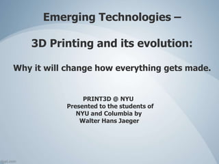 Emerging Technologies –
3D Printing and its evolution:
Why it will change how everything gets made.
PRINT3D @ NYU
Presented to the students of
NYU and Columbia by
Walter Hans Jaeger
 