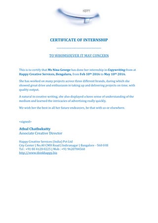 CERTIFICATE OF INTERNSHIP
------------------------------------
TO WHOMSOEVER IT MAY CONCERN
This is to certify that Ms Nina George has done her internship in Copywriting from at
Happy Creative Services, Bengaluru, from Feb 10th 2016 to May 10th 2016.
She has worked on many projects across three different brands, during which she
showed great drive and enthusiasm in taking up and delivering projects on time, with
quality output.
A natural in creative writing, she also displayed a keen sense of understanding of the
medium and learned the intricacies of advertising really quickly.
We wish her the best in all her future endeavors, be that with us or elsewhere.
<signed>
Athul Chathukutty
Associate Creative Director
Happy Creative Services (India) Pvt Ltd
City Center | No.40 CMH Road | Indiranagar | Bangalore - 560 038
Tel : +91 80 4128 0225 | Mob : +91 9620784560
http://www.thinkhappy.biz
 