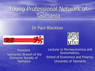 Young Professional Network of
Tasmania
Dr Paul Blacklow
President
Tasmanian Branch of the
Economic Society of
Tasmania
Lecturer in Microeconomics and
Econometrics,
School of Economics and Finance,
University of Tasmania
 