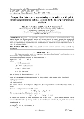 International Journal of Mathematics and Statistics Invention (IJMSI)
E-ISSN: 2321 – 4767 P-ISSN: 2321 - 4759
www.ijmsi.org Volume 2 Issue 6 || June. 2014 || PP-17-36
www.ijmsi.org 17 | P a g e
Comparision between various entering vector criteria with quick
simplex algorithm for optimal solution to the linear programming
problem.
Mrs. N. V. Vaidya1
and Dr.Mrs. N.N .kasturiwale2
1.
Assistant Professor, Dr. Babasaheb Ambedkar College of Engg and Research,
Wanadongari , Nagpur(MS) ,441110,INDIA.
2.
Associate Professor, Department of Statistics, Institute of Science,
Nagpur(MS), 440 001, INDIA.
ABSTRACT: In this paper, a new approach is suggested while solving linear programming problems using
simplex method. The method sometimes involves less iteration than in the simplex method or at the most an
equal number because the method attempts to replace more than one basic variable simultaneously. In this
paper we compared quick simplex method with other methods of introducing vectors with various criteria to
reach the optimum solution.
KEY WORDS AND PHRASES: basic feasible solution, optimum solution, simplex method, key
determinant.
I. INTRODUCTION
The linear programming has its own importance in obtaining the solution of a problem where two or
more activities complete for limited resources.
Mathematically we have to maximize the objective function cx
subject to bAx  , 0x
where
1 nx column vector
A = nm  coefficient matrix
1 mb column vector
nC 1 row vector
and the columns of A are denoted by nPP ,,1  .
There are two methods to obtain the solution of the above problem. These methods can be classified as :
(i) the graphical method
(ii) simplex method.
The simplex method is the most general and powerful. We now give a brief account of the simplex method as
below:
Consider a non-degenerate basic feasible solution
)00,,,,( 020100  mxxxx 
The corresponding value of the objective function is
0220110 0
zcxcxcx mm   (say)
It follows from the study of linear programming that for any fixed j , a set of feasible solutions can be
constructed such that 0zz  for any member of the set where net evaluation 0 jj cz . The condition
imposed on  is
0min 0

ij
i
i x
x
 , 0ijx for fixed j .
 
