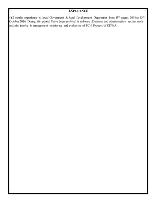 .EXPERIENCE
1) 2 months experience in Local Government & Rural Development Department from 15th august 2016 to 15th
October 2016 .During this period I have been involved in software ,Database and administration section work
and also involve in management monitoring and evaluation of PC-1 Projects of CDWA
 