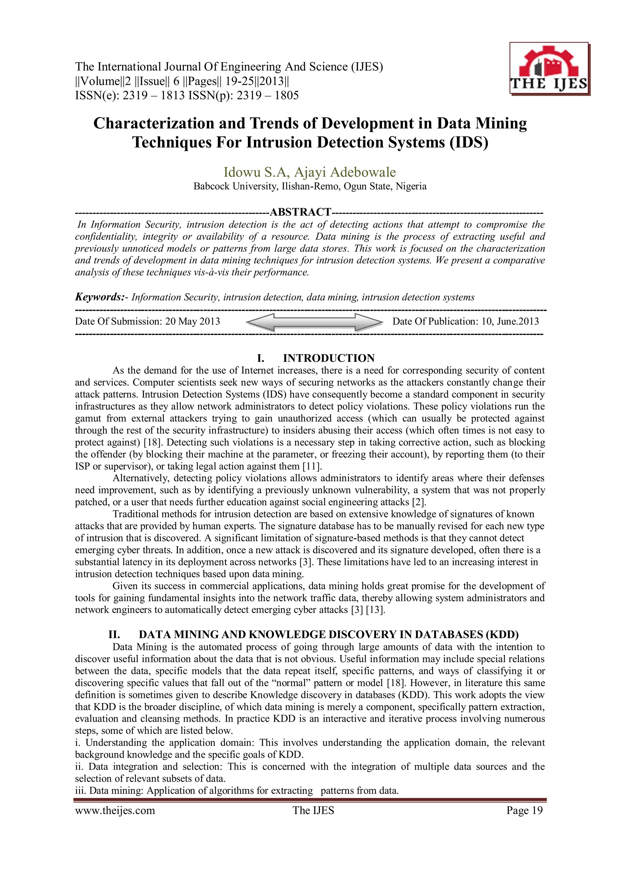 The International Journal Of Engineering And Science (IJES)
||Volume||2 ||Issue|| 6 ||Pages|| 19-25||2013||
ISSN(e): 2319 – 1813 ISSN(p): 2319 – 1805
www.theijes.com The IJES Page 19
Characterization and Trends of Development in Data Mining
Techniques For Intrusion Detection Systems (IDS)
Idowu S.A, Ajayi Adebowale
Babcock University, Ilishan-Remo, Ogun State, Nigeria
--------------------------------------------------------ABSTRACT-------------------------------------------------------------
In Information Security, intrusion detection is the act of detecting actions that attempt to compromise the
confidentiality, integrity or availability of a resource. Data mining is the process of extracting useful and
previously unnoticed models or patterns from large data stores. This work is focused on the characterization
and trends of development in data mining techniques for intrusion detection systems. We present a comparative
analysis of these techniques vis-à-vis their performance.
Keywords:- Information Security, intrusion detection, data mining, intrusion detection systems
----------------------------------------------------------------------------------------------------------------------------------------
Date Of Submission: 20 May 2013 Date Of Publication: 10, June.2013
---------------------------------------------------------------------------------------------------------------------------------------
I. INTRODUCTION
As the demand for the use of Internet increases, there is a need for corresponding security of content
and services. Computer scientists seek new ways of securing networks as the attackers constantly change their
attack patterns. Intrusion Detection Systems (IDS) have consequently become a standard component in security
infrastructures as they allow network administrators to detect policy violations. These policy violations run the
gamut from external attackers trying to gain unauthorized access (which can usually be protected against
through the rest of the security infrastructure) to insiders abusing their access (which often times is not easy to
protect against) [18]. Detecting such violations is a necessary step in taking corrective action, such as blocking
the offender (by blocking their machine at the parameter, or freezing their account), by reporting them (to their
ISP or supervisor), or taking legal action against them [11].
Alternatively, detecting policy violations allows administrators to identify areas where their defenses
need improvement, such as by identifying a previously unknown vulnerability, a system that was not properly
patched, or a user that needs further education against social engineering attacks [2].
Traditional methods for intrusion detection are based on extensive knowledge of signatures of known
attacks that are provided by human experts. The signature database has to be manually revised for each new type
of intrusion that is discovered. A significant limitation of signature-based methods is that they cannot detect
emerging cyber threats. In addition, once a new attack is discovered and its signature developed, often there is a
substantial latency in its deployment across networks [3]. These limitations have led to an increasing interest in
intrusion detection techniques based upon data mining.
Given its success in commercial applications, data mining holds great promise for the development of
tools for gaining fundamental insights into the network traffic data, thereby allowing system administrators and
network engineers to automatically detect emerging cyber attacks [3] [13].
II. DATA MINING AND KNOWLEDGE DISCOVERY IN DATABASES (KDD)
Data Mining is the automated process of going through large amounts of data with the intention to
discover useful information about the data that is not obvious. Useful information may include special relations
between the data, specific models that the data repeat itself, specific patterns, and ways of classifying it or
discovering specific values that fall out of the “normal” pattern or model [18]. However, in literature this same
definition is sometimes given to describe Knowledge discovery in databases (KDD). This work adopts the view
that KDD is the broader discipline, of which data mining is merely a component, specifically pattern extraction,
evaluation and cleansing methods. In practice KDD is an interactive and iterative process involving numerous
steps, some of which are listed below.
i. Understanding the application domain: This involves understanding the application domain, the relevant
background knowledge and the specific goals of KDD.
ii. Data integration and selection: This is concerned with the integration of multiple data sources and the
selection of relevant subsets of data.
iii. Data mining: Application of algorithms for extracting patterns from data.
 