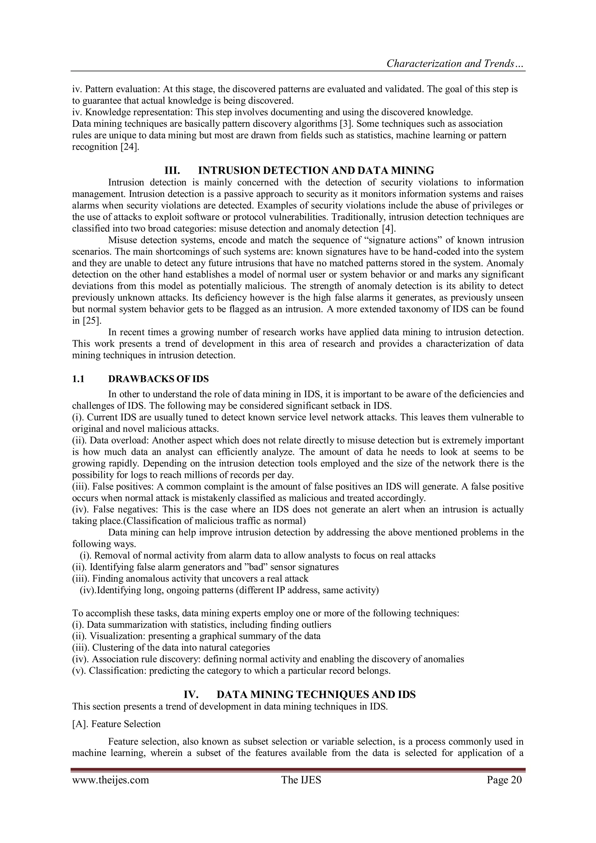 Characterization and Trends…
www.theijes.com The IJES Page 20
iv. Pattern evaluation: At this stage, the discovered patterns are evaluated and validated. The goal of this step is
to guarantee that actual knowledge is being discovered.
iv. Knowledge representation: This step involves documenting and using the discovered knowledge.
Data mining techniques are basically pattern discovery algorithms [3]. Some techniques such as association
rules are unique to data mining but most are drawn from fields such as statistics, machine learning or pattern
recognition [24].
III. INTRUSION DETECTION AND DATA MINING
Intrusion detection is mainly concerned with the detection of security violations to information
management. Intrusion detection is a passive approach to security as it monitors information systems and raises
alarms when security violations are detected. Examples of security violations include the abuse of privileges or
the use of attacks to exploit software or protocol vulnerabilities. Traditionally, intrusion detection techniques are
classified into two broad categories: misuse detection and anomaly detection [4].
Misuse detection systems, encode and match the sequence of “signature actions” of known intrusion
scenarios. The main shortcomings of such systems are: known signatures have to be hand-coded into the system
and they are unable to detect any future intrusions that have no matched patterns stored in the system. Anomaly
detection on the other hand establishes a model of normal user or system behavior or and marks any significant
deviations from this model as potentially malicious. The strength of anomaly detection is its ability to detect
previously unknown attacks. Its deficiency however is the high false alarms it generates, as previously unseen
but normal system behavior gets to be flagged as an intrusion. A more extended taxonomy of IDS can be found
in [25].
In recent times a growing number of research works have applied data mining to intrusion detection.
This work presents a trend of development in this area of research and provides a characterization of data
mining techniques in intrusion detection.
1.1 DRAWBACKS OF IDS
In other to understand the role of data mining in IDS, it is important to be aware of the deficiencies and
challenges of IDS. The following may be considered significant setback in IDS.
(i). Current IDS are usually tuned to detect known service level network attacks. This leaves them vulnerable to
original and novel malicious attacks.
(ii). Data overload: Another aspect which does not relate directly to misuse detection but is extremely important
is how much data an analyst can efficiently analyze. The amount of data he needs to look at seems to be
growing rapidly. Depending on the intrusion detection tools employed and the size of the network there is the
possibility for logs to reach millions of records per day.
(iii). False positives: A common complaint is the amount of false positives an IDS will generate. A false positive
occurs when normal attack is mistakenly classified as malicious and treated accordingly.
(iv). False negatives: This is the case where an IDS does not generate an alert when an intrusion is actually
taking place.(Classification of malicious traffic as normal)
Data mining can help improve intrusion detection by addressing the above mentioned problems in the
following ways.
(i). Removal of normal activity from alarm data to allow analysts to focus on real attacks
(ii). Identifying false alarm generators and ”bad” sensor signatures
(iii). Finding anomalous activity that uncovers a real attack
(iv).Identifying long, ongoing patterns (different IP address, same activity)
To accomplish these tasks, data mining experts employ one or more of the following techniques:
(i). Data summarization with statistics, including finding outliers
(ii). Visualization: presenting a graphical summary of the data
(iii). Clustering of the data into natural categories
(iv). Association rule discovery: defining normal activity and enabling the discovery of anomalies
(v). Classification: predicting the category to which a particular record belongs.
IV. DATA MINING TECHNIQUES AND IDS
This section presents a trend of development in data mining techniques in IDS.
[A]. Feature Selection
Feature selection, also known as subset selection or variable selection, is a process commonly used in
machine learning, wherein a subset of the features available from the data is selected for application of a
 
