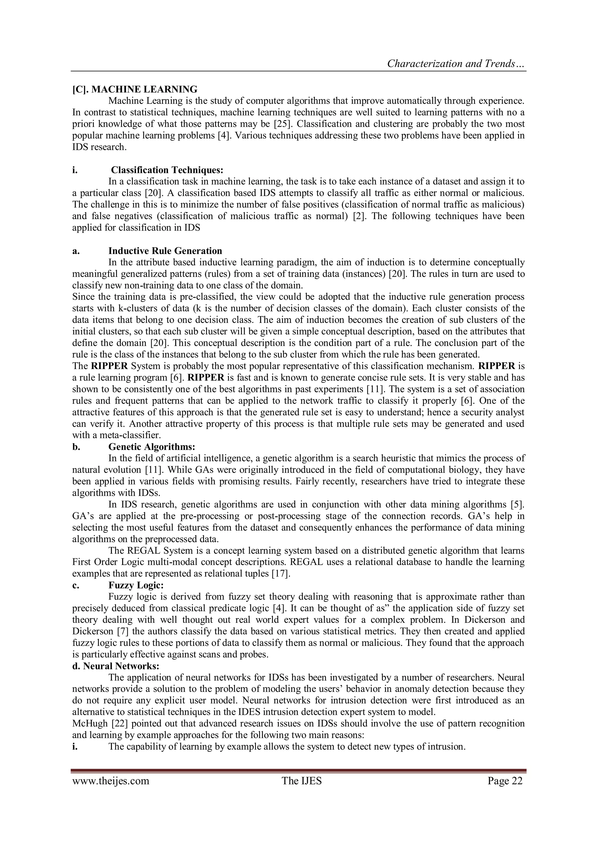 Characterization and Trends…
www.theijes.com The IJES Page 22
[C]. MACHINE LEARNING
Machine Learning is the study of computer algorithms that improve automatically through experience.
In contrast to statistical techniques, machine learning techniques are well suited to learning patterns with no a
priori knowledge of what those patterns may be [25]. Classification and clustering are probably the two most
popular machine learning problems [4]. Various techniques addressing these two problems have been applied in
IDS research.
i. Classification Techniques:
In a classification task in machine learning, the task is to take each instance of a dataset and assign it to
a particular class [20]. A classification based IDS attempts to classify all traffic as either normal or malicious.
The challenge in this is to minimize the number of false positives (classification of normal traffic as malicious)
and false negatives (classification of malicious traffic as normal) [2]. The following techniques have been
applied for classification in IDS
a. Inductive Rule Generation
In the attribute based inductive learning paradigm, the aim of induction is to determine conceptually
meaningful generalized patterns (rules) from a set of training data (instances) [20]. The rules in turn are used to
classify new non-training data to one class of the domain.
Since the training data is pre-classified, the view could be adopted that the inductive rule generation process
starts with k-clusters of data (k is the number of decision classes of the domain). Each cluster consists of the
data items that belong to one decision class. The aim of induction becomes the creation of sub clusters of the
initial clusters, so that each sub cluster will be given a simple conceptual description, based on the attributes that
define the domain [20]. This conceptual description is the condition part of a rule. The conclusion part of the
rule is the class of the instances that belong to the sub cluster from which the rule has been generated.
The RIPPER System is probably the most popular representative of this classification mechanism. RIPPER is
a rule learning program [6]. RIPPER is fast and is known to generate concise rule sets. It is very stable and has
shown to be consistently one of the best algorithms in past experiments [11]. The system is a set of association
rules and frequent patterns that can be applied to the network traffic to classify it properly [6]. One of the
attractive features of this approach is that the generated rule set is easy to understand; hence a security analyst
can verify it. Another attractive property of this process is that multiple rule sets may be generated and used
with a meta-classifier.
b. Genetic Algorithms:
In the field of artificial intelligence, a genetic algorithm is a search heuristic that mimics the process of
natural evolution [11]. While GAs were originally introduced in the field of computational biology, they have
been applied in various fields with promising results. Fairly recently, researchers have tried to integrate these
algorithms with IDSs.
In IDS research, genetic algorithms are used in conjunction with other data mining algorithms [5].
GA’s are applied at the pre-processing or post-processing stage of the connection records. GA’s help in
selecting the most useful features from the dataset and consequently enhances the performance of data mining
algorithms on the preprocessed data.
The REGAL System is a concept learning system based on a distributed genetic algorithm that learns
First Order Logic multi-modal concept descriptions. REGAL uses a relational database to handle the learning
examples that are represented as relational tuples [17].
c. Fuzzy Logic:
Fuzzy logic is derived from fuzzy set theory dealing with reasoning that is approximate rather than
precisely deduced from classical predicate logic [4]. It can be thought of as” the application side of fuzzy set
theory dealing with well thought out real world expert values for a complex problem. In Dickerson and
Dickerson [7] the authors classify the data based on various statistical metrics. They then created and applied
fuzzy logic rules to these portions of data to classify them as normal or malicious. They found that the approach
is particularly effective against scans and probes.
d. Neural Networks:
The application of neural networks for IDSs has been investigated by a number of researchers. Neural
networks provide a solution to the problem of modeling the users’ behavior in anomaly detection because they
do not require any explicit user model. Neural networks for intrusion detection were first introduced as an
alternative to statistical techniques in the IDES intrusion detection expert system to model.
McHugh [22] pointed out that advanced research issues on IDSs should involve the use of pattern recognition
and learning by example approaches for the following two main reasons:
i. The capability of learning by example allows the system to detect new types of intrusion.
 