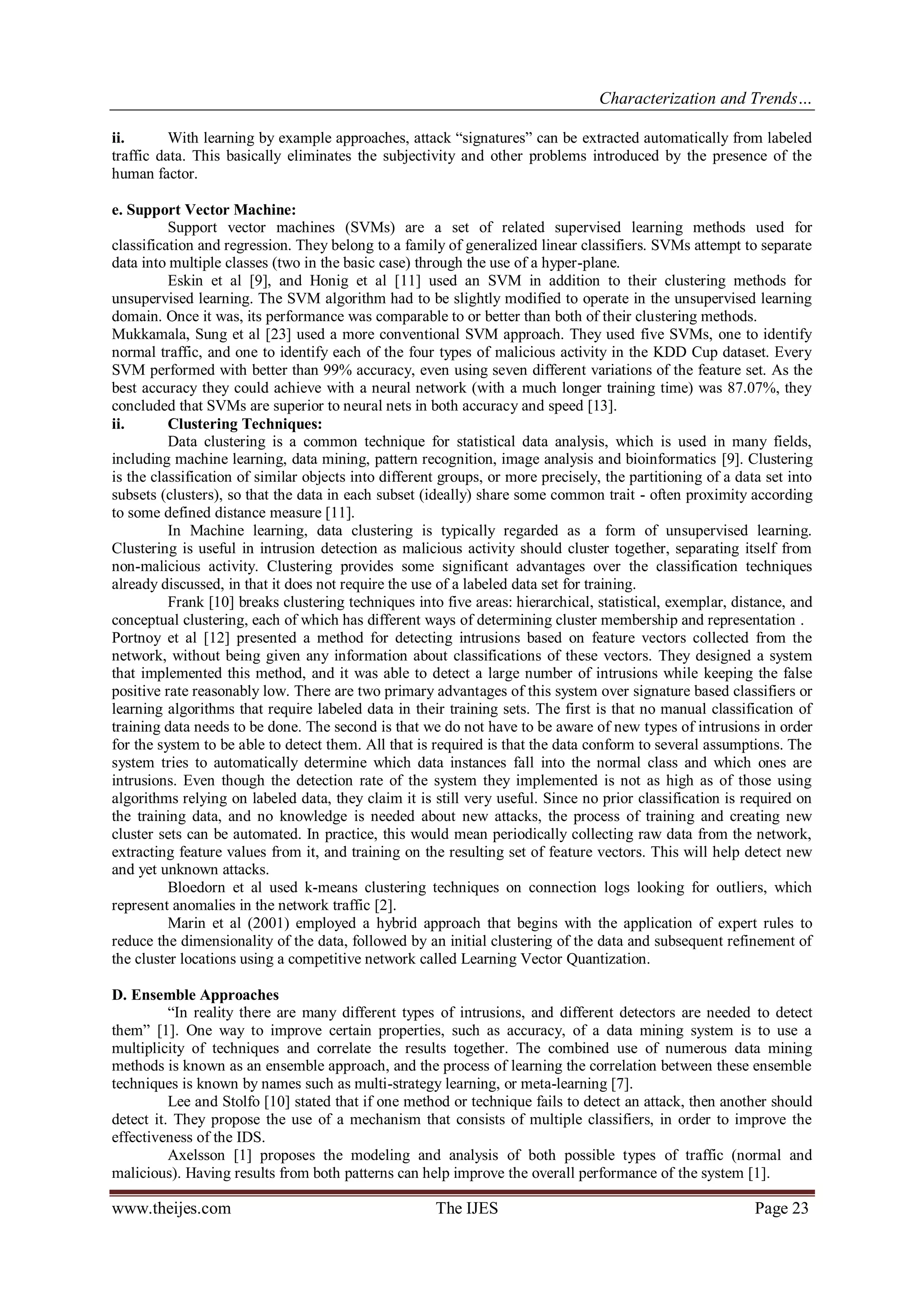 Characterization and Trends…
www.theijes.com The IJES Page 23
ii. With learning by example approaches, attack “signatures” can be extracted automatically from labeled
traffic data. This basically eliminates the subjectivity and other problems introduced by the presence of the
human factor.
e. Support Vector Machine:
Support vector machines (SVMs) are a set of related supervised learning methods used for
classification and regression. They belong to a family of generalized linear classifiers. SVMs attempt to separate
data into multiple classes (two in the basic case) through the use of a hyper-plane.
Eskin et al [9], and Honig et al [11] used an SVM in addition to their clustering methods for
unsupervised learning. The SVM algorithm had to be slightly modified to operate in the unsupervised learning
domain. Once it was, its performance was comparable to or better than both of their clustering methods.
Mukkamala, Sung et al [23] used a more conventional SVM approach. They used five SVMs, one to identify
normal traffic, and one to identify each of the four types of malicious activity in the KDD Cup dataset. Every
SVM performed with better than 99% accuracy, even using seven different variations of the feature set. As the
best accuracy they could achieve with a neural network (with a much longer training time) was 87.07%, they
concluded that SVMs are superior to neural nets in both accuracy and speed [13].
ii. Clustering Techniques:
Data clustering is a common technique for statistical data analysis, which is used in many fields,
including machine learning, data mining, pattern recognition, image analysis and bioinformatics [9]. Clustering
is the classification of similar objects into different groups, or more precisely, the partitioning of a data set into
subsets (clusters), so that the data in each subset (ideally) share some common trait - often proximity according
to some defined distance measure [11].
In Machine learning, data clustering is typically regarded as a form of unsupervised learning.
Clustering is useful in intrusion detection as malicious activity should cluster together, separating itself from
non-malicious activity. Clustering provides some significant advantages over the classification techniques
already discussed, in that it does not require the use of a labeled data set for training.
Frank [10] breaks clustering techniques into five areas: hierarchical, statistical, exemplar, distance, and
conceptual clustering, each of which has different ways of determining cluster membership and representation .
Portnoy et al [12] presented a method for detecting intrusions based on feature vectors collected from the
network, without being given any information about classifications of these vectors. They designed a system
that implemented this method, and it was able to detect a large number of intrusions while keeping the false
positive rate reasonably low. There are two primary advantages of this system over signature based classifiers or
learning algorithms that require labeled data in their training sets. The first is that no manual classification of
training data needs to be done. The second is that we do not have to be aware of new types of intrusions in order
for the system to be able to detect them. All that is required is that the data conform to several assumptions. The
system tries to automatically determine which data instances fall into the normal class and which ones are
intrusions. Even though the detection rate of the system they implemented is not as high as of those using
algorithms relying on labeled data, they claim it is still very useful. Since no prior classification is required on
the training data, and no knowledge is needed about new attacks, the process of training and creating new
cluster sets can be automated. In practice, this would mean periodically collecting raw data from the network,
extracting feature values from it, and training on the resulting set of feature vectors. This will help detect new
and yet unknown attacks.
Bloedorn et al used k-means clustering techniques on connection logs looking for outliers, which
represent anomalies in the network traffic [2].
Marin et al (2001) employed a hybrid approach that begins with the application of expert rules to
reduce the dimensionality of the data, followed by an initial clustering of the data and subsequent refinement of
the cluster locations using a competitive network called Learning Vector Quantization.
D. Ensemble Approaches
“In reality there are many different types of intrusions, and different detectors are needed to detect
them” [1]. One way to improve certain properties, such as accuracy, of a data mining system is to use a
multiplicity of techniques and correlate the results together. The combined use of numerous data mining
methods is known as an ensemble approach, and the process of learning the correlation between these ensemble
techniques is known by names such as multi-strategy learning, or meta-learning [7].
Lee and Stolfo [10] stated that if one method or technique fails to detect an attack, then another should
detect it. They propose the use of a mechanism that consists of multiple classifiers, in order to improve the
effectiveness of the IDS.
Axelsson [1] proposes the modeling and analysis of both possible types of traffic (normal and
malicious). Having results from both patterns can help improve the overall performance of the system [1].
 