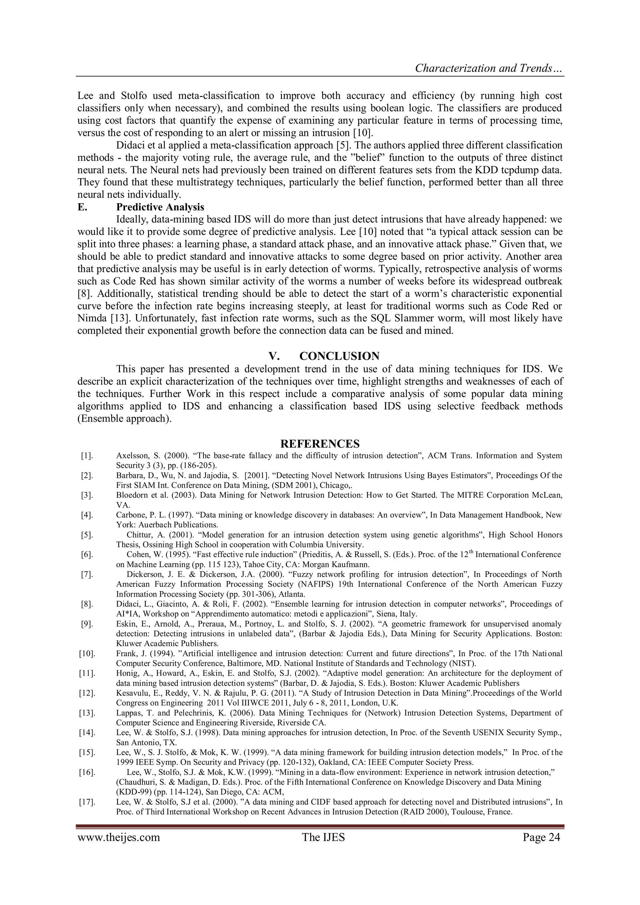 Characterization and Trends…
www.theijes.com The IJES Page 24
Lee and Stolfo used meta-classification to improve both accuracy and efficiency (by running high cost
classifiers only when necessary), and combined the results using boolean logic. The classifiers are produced
using cost factors that quantify the expense of examining any particular feature in terms of processing time,
versus the cost of responding to an alert or missing an intrusion [10].
Didaci et al applied a meta-classification approach [5]. The authors applied three different classification
methods - the majority voting rule, the average rule, and the ”belief” function to the outputs of three distinct
neural nets. The Neural nets had previously been trained on different features sets from the KDD tcpdump data.
They found that these multistrategy techniques, particularly the belief function, performed better than all three
neural nets individually.
E. Predictive Analysis
Ideally, data-mining based IDS will do more than just detect intrusions that have already happened: we
would like it to provide some degree of predictive analysis. Lee [10] noted that “a typical attack session can be
split into three phases: a learning phase, a standard attack phase, and an innovative attack phase.” Given that, we
should be able to predict standard and innovative attacks to some degree based on prior activity. Another area
that predictive analysis may be useful is in early detection of worms. Typically, retrospective analysis of worms
such as Code Red has shown similar activity of the worms a number of weeks before its widespread outbreak
[8]. Additionally, statistical trending should be able to detect the start of a worm’s characteristic exponential
curve before the infection rate begins increasing steeply, at least for traditional worms such as Code Red or
Nimda [13]. Unfortunately, fast infection rate worms, such as the SQL Slammer worm, will most likely have
completed their exponential growth before the connection data can be fused and mined.
V. CONCLUSION
This paper has presented a development trend in the use of data mining techniques for IDS. We
describe an explicit characterization of the techniques over time, highlight strengths and weaknesses of each of
the techniques. Further Work in this respect include a comparative analysis of some popular data mining
algorithms applied to IDS and enhancing a classification based IDS using selective feedback methods
(Ensemble approach).
REFERENCES
[1]. Axelsson, S. (2000). “The base-rate fallacy and the difficulty of intrusion detection”, ACM Trans. Information and System
Security 3 (3), pp. (186-205).
[2]. Barbara, D., Wu, N. and Jajodia, S. [2001]. “Detecting Novel Network Intrusions Using Bayes Estimators”, Proceedings Of the
First SIAM Int. Conference on Data Mining, (SDM 2001), Chicago,.
[3]. Bloedorn et al. (2003). Data Mining for Network Intrusion Detection: How to Get Started. The MITRE Corporation McLean,
VA.
[4]. Carbone, P. L. (1997). “Data mining or knowledge discovery in databases: An overview”, In Data Management Handbook, New
York: Auerbach Publications.
[5]. Chittur, A. (2001). “Model generation for an intrusion detection system using genetic algorithms”, High School Honors
Thesis, Ossining High School in cooperation with Columbia University.
[6]. Cohen, W. (1995). “Fast effective rule induction” (Prieditis, A. & Russell, S. (Eds.). Proc. of the 12th
International Conference
on Machine Learning (pp. 115 123), Tahoe City, CA: Morgan Kaufmann.
[7]. Dickerson, J. E. & Dickerson, J.A. (2000). “Fuzzy network profiling for intrusion detection”, In Proceedings of North
American Fuzzy Information Processing Society (NAFIPS) 19th International Conference of the North American Fuzzy
Information Processing Society (pp. 301-306), Atlanta.
[8]. Didaci, L., Giacinto, A. & Roli, F. (2002). “Ensemble learning for intrusion detection in computer networks”, Proceedings of
AI*IA, Workshop on “Apprendimento automatico: metodi e applicazioni”, Siena, Italy.
[9]. Eskin, E., Arnold, A., Preraua, M., Portnoy, L. and Stolfo, S. J. (2002). “A geometric framework for unsupervised anomaly
detection: Detecting intrusions in unlabeled data”, (Barbar & Jajodia Eds.), Data Mining for Security Applications. Boston:
Kluwer Academic Publishers.
[10]. Frank, J. (1994). ”Artificial intelligence and intrusion detection: Current and future directions”, In Proc. of the 17th National
Computer Security Conference, Baltimore, MD. National Institute of Standards and Technology (NIST).
[11]. Honig, A., Howard, A., Eskin, E. and Stolfo, S.J. (2002). “Adaptive model generation: An architecture for the deployment of
data mining based intrusion detection systems” (Barbar, D. & Jajodia, S. Eds.). Boston: Kluwer Academic Publishers
[12]. Kesavulu, E., Reddy, V. N. & Rajulu, P. G. (2011). “A Study of Intrusion Detection in Data Mining”.Proceedings of the World
Congress on Engineering 2011 Vol IIIWCE 2011, July 6 - 8, 2011, London, U.K.
[13]. Lappas, T. and Pelechrinis, K. (2006). Data Mining Techniques for (Network) Intrusion Detection Systems, Department of
Computer Science and Engineering Riverside, Riverside CA.
[14]. Lee, W. & Stolfo, S.J. (1998). Data mining approaches for intrusion detection, In Proc. of the Seventh USENIX Security Symp.,
San Antonio, TX.
[15]. Lee, W., S. J. Stolfo, & Mok, K. W. (1999). “A data mining framework for building intrusion detection models,” In Proc. of the
1999 IEEE Symp. On Security and Privacy (pp. 120-132), Oakland, CA: IEEE Computer Society Press.
[16]. Lee, W., Stolfo, S.J. & Mok, K.W. (1999). “Mining in a data-flow environment: Experience in network intrusion detection,”
(Chaudhuri, S. & Madigan, D. Eds.). Proc. of the Fifth International Conference on Knowledge Discovery and Data Mining
(KDD-99) (pp. 114-124), San Diego, CA: ACM,
[17]. Lee, W. & Stolfo, S.J et al. (2000). ”A data mining and CIDF based approach for detecting novel and Distributed intrusions”, In
Proc. of Third International Workshop on Recent Advances in Intrusion Detection (RAID 2000), Toulouse, France.
 