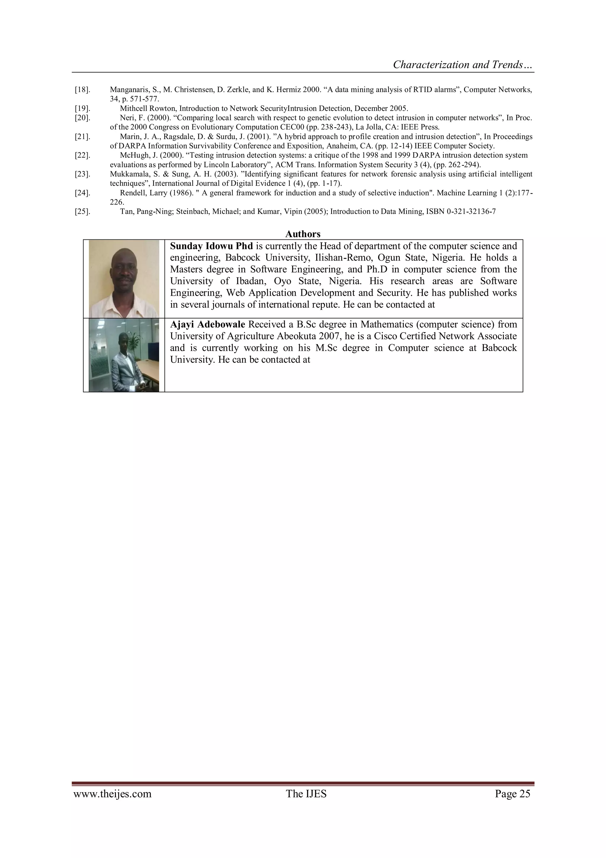 Characterization and Trends…
www.theijes.com The IJES Page 25
[18]. Manganaris, S., M. Christensen, D. Zerkle, and K. Hermiz 2000. “A data mining analysis of RTID alarms”, Computer Networks,
34, p. 571-577.
[19]. Mithcell Rowton, Introduction to Network SecurityIntrusion Detection, December 2005.
[20]. Neri, F. (2000). “Comparing local search with respect to genetic evolution to detect intrusion in computer networks”, In Proc.
of the 2000 Congress on Evolutionary Computation CEC00 (pp. 238-243), La Jolla, CA: IEEE Press.
[21]. Marin, J. A., Ragsdale, D. & Surdu, J. (2001). ”A hybrid approach to profile creation and intrusion detection”, In Proceedings
of DARPA Information Survivability Conference and Exposition, Anaheim, CA. (pp. 12-14) IEEE Computer Society.
[22]. McHugh, J. (2000). “Testing intrusion detection systems: a critique of the 1998 and 1999 DARPA intrusion detection system
evaluations as performed by Lincoln Laboratory”, ACM Trans. Information System Security 3 (4), (pp. 262-294).
[23]. Mukkamala, S. & Sung, A. H. (2003). ”Identifying significant features for network forensic analysis using artificial intelligent
techniques”, International Journal of Digital Evidence 1 (4), (pp. 1-17).
[24]. Rendell, Larry (1986). " A general framework for induction and a study of selective induction". Machine Learning 1 (2):177-
226.
[25]. Tan, Pang-Ning; Steinbach, Michael; and Kumar, Vipin (2005); Introduction to Data Mining, ISBN 0-321-32136-7
Authors
Sunday Idowu Phd is currently the Head of department of the computer science and
engineering, Babcock University, Ilishan-Remo, Ogun State, Nigeria. He holds a
Masters degree in Software Engineering, and Ph.D in computer science from the
University of Ibadan, Oyo State, Nigeria. His research areas are Software
Engineering, Web Application Development and Security. He has published works
in several journals of international repute. He can be contacted at
Ajayi Adebowale Received a B.Sc degree in Mathematics (computer science) from
University of Agriculture Abeokuta 2007, he is a Cisco Certified Network Associate
and is currently working on his M.Sc degree in Computer science at Babcock
University. He can be contacted at
 