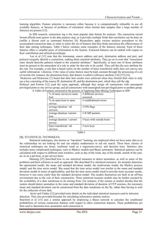 Characterization and Trends…
www.theijes.com The IJES Page 21
learning algorithm. Feature selection is necessary either because it is computationally infeasible to use all
available features, or because of problems of estimation when limited data samples (but a large number of
features) are present [12].
In IDS research, connection log is the most popular data format for analysis. The connection record
format affords more power in the data analysis step, as it provides multiple fields that correlation can be done on
(unlike a format such as command histories) [4]. Researchers apply various analysis procedures to the
accumulated connection data, in order to select the set of features that they think maximizes the effectiveness of
their data mining techniques. Table I below contains some examples of the features selected. Each of these
features offers a valuable piece of information to the System. Extracted features can be ranked with respect to
their contribution and utilized accordingly.
Lee et al [15] note that the timestamp, source address and port, destination address and port, and
protocol uniquely identify a connection, making them essential attributes. They go on to note that “association
rules should describe patterns related to the essential attributes.” Specifically, at least one of those attributes
must be present in the antecedent of a rule in order for that rule to be useful. They call this the axis attribute for
the rule. For example, a rule that is based solely on the number of bytes transferred really does not convey any
useful information. Likewise, if the value of some feature must be kept constant through the processing of a set
of records (for instance, the destination host), that feature is called a reference attribute [14] [15] [16].
Dickerson and Dickerson [7] found that their best results were achieved when they limited their rules to only
use a key consisting of the source IP, destination IP, and the destination port, which they call the sdp.
Hofmeyr and Forrest [12] used the same approach, although they assign all connections with unassigned
privileged ports to one service group, and all connections with unassigned non-privileged ports to another group.
A Table of Features extracted in the process of Applying Data Mining Techniques to IDS
% of same service to same
host
# different services
accessed
% on same host to same
service
# establishment errors
average duration / all
services
# FIN flags
average duration /current
host
# ICMP packets
average duration / current
service
# keys with outside hosts
bytes transferred / all
services
# new keys
Table I
[B]. STATISTICAL TECHNIQUES
Statistical techniques, also known as ”top-down” learning, are employed when we have some idea as to
the relationship we are looking for and can employ mathematics to aid our search. Three basic classes of
statistical techniques are linear, nonlinear (such as a regression-curve), and decision trees. Statistics also
includes more complicated techniques, such as Markov models and Bayes estimators. Statistical patterns can be
calculated with respect to different time windows, such as day of the week, day of the month, month of the year,
etc or on a per-host, or per-service basis.
Denning [25] described how to use statistical measures to detect anomalies, as well as some of the
problems and their solutions in such an approach. She described five statistical measures for anomaly detection;
the operational model, the mean and standard deviation model, the multivariate model, the Markov process
model, and the time series model. She noted that the time series model was similar to the mean and standard
deviation model in terms of applicability, and that the time series model stood to provide more accurate results,
however it was more costly than the standard deviation model. The models themselves are built in an off-line
environment due to the cost of their construction. These statistical measure models may be further assisted by
the availability of a data warehouse to do mining from. For instance, if the system or analyst decides that the
system should detect anomalies in the mean and standard deviation of duration of FTP sessions, the necessary
mean and standard deviation can be constructed from the data warehouse on the fly, rather than having to wait
for the collection of new data.
Javitz and Valdes [12] provided more details on the individual statistical measures used in intrusion
detection. They also provided formulas for calculating informative statistic metrics.
Staniford et al [13] uses a similar approach by employing a Bayes network to calculate the conditional
probabilities of various connection features with respect to other connection features. These probabilities are
then used to determine how anomalous each connection is.
 