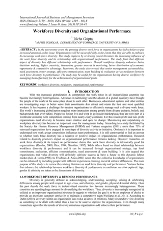 International Journal of Business and Management Invention
ISSN (Online): 2319 – 8028, ISSN (Print): 2319 – 801X
www.ijbmi.org Volume 2 Issue 6ǁ June. 2013ǁ PP.36-41
www.ijbmi.org 36 | P a g e
Workforce Diversityand Organizational PerformacE
1
,Richa Gupta
1,
M.PHIL SCHOLAR, DEPARTMENT OF COMMERCE,UNIVERSITY OF JAMMU)
ABSTRACT : In the past twenty years the growing diverse work force in organizations has led scholars to pay
increased attention to this issue. Organizations will be successful only to the extent that they are able to embrace
& encourage work force diversity. This study explores by reviewing recent literature the increasing influence of
the work force diversity and its relationship with organizational performance. The study finds that different
aspect of diversity has different relationship with performance. Overall workforce diversity enhances better
decision- making, higher creativity, innovation, greater success in marketing, better distribution of economic
opportunity & competitive advantage. Moreover, the study also reveals that senior management accountability,
need assessment, better strategy, efficient communication, team building & evaluation act as mediators between
work force diversity & performance. The study may be useful for the organizations having diverse workforce by
managing them effectively for the achievement of organizational goals.
KEYWORDS: workforce diversity, mediators, organizational performance
I. INTRODUCTION
With the increased globalization & competition the work force in all industrialized countries has
become increasingly heterogeneous. Advances in technology and the advent of a global economy have brought
the people of the world at the same place closer to each other. Businesses, educational systems and other entities
are investigating ways to better serve their constituents &to attract and retain the best and most qualified
workers. It has become a challenge for modern organizations to efficiently manage such a diverse work force.
The world’s increasing globalization requires more interaction among people from diverse cultures, beliefs, and
backgrounds than ever before. People no longer live and work in an insular marketplace; they are now part of a
worldwide economy with competition coming from nearly every continent. For this reason profit and non-profit
organizations need diversity to become more creative and open to change. Maximizing and capitalizing on
workplace diversity has become an important issue for management today. According to a study facilitated by
the Society for Human Resource Management (SHRM) and Fortune magazine (2001), more than 75% of
surveyed organizations have engaged in some type of diversity activity or initiative. Obviously it is important to
understand how work group composition influences team performance. It is still controversial to find an answer
to whether work force diversity has a negative or positive impact on organizational performance. Research
related to diversity practice's impact on organizational performance remains lacking. However researches on
work force diversity & its impact on performance claims that work force diversity is intrinsically good for
organizations. (Dessler, 2000; Rice, 1994; Sheridan, 1992). While others found no direct relationship between
workforce diversity & performance and it can be increased through organizational strategy, top level
commitment, evaluation, efficient communication, need assessment & team building. It is also argued that
organizations that value diversity will definitely cultivate success & have a future in this dynamic labour
market.(Jain & verma,1996).As Friedman & Amoo,2002, noted that the collective knowledge of organizations
can be enhanced by including people with different experiences, training, racial & cultural differences. The main
purpose of this study is to review the existing literature on workforce diversity and performance. Various factors
that enhance the relationship between workforce diversity & performance as mediators are also explored. Age,
gender & ethnicity are taken as the dimensions of diversity.
1.1.WORKFORCE DIVERSITY & BUSINESS PERFORMANCE
Diversity is generally defined as acknowledging, understanding, accepting, valuing & celebrating
differences among people with respect to age, class, and ethnicity, and gender, physical &mental ability. Over
the past decade the work force in industrialized countries has become increasingly heterogeneous. These
countries are spending huge amount for diversifying the workforce. Thus, diversity is increasingly recognized &
utilized as an important organizational resource in regards to whether the goal is to be an employer of choice to
provide an excellent customer service or to maintain a competitive edge.(Weiliang et al, 2011). According to
Dahm (2003), diversity within an organization can evoke an array of emotions. Many researchers view diversity
as something to be dealt with rather than a tool to be used to improve the organizations. Even though many
researchers agree that the results of diversity conscious organizations add value to their performance.
 