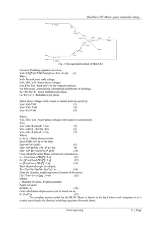 Brushless DC Motor speed controller using…
www.ijesi.org 21 | Page
Fig .3 The equivalent circuit of BLDCM
Classical Modeling equations involves,
Vn0=1/3([Va0+Vb0+Vc0]-[Ean+Ebn+Ecn]) (1)
Where,
Vn0- Neutral point node voltage
Va0, Vb0, Vc0 -Stator phase voltages.
Ean, Ebn, Ecn -back emf‟s in the respective phases.
For this model , considering symmetrical distribution of windings,
Ra =Rb=Rc=R - Stator resistance per phase,
La=Lb=Lc=L -Inductance per phase,
Stator phase voltages with respect to neutral point are given by,
Van=Va0-Vn0 (2)
Vbn=Vb0- Vn0 (3)
Vcn=Vc0-Vn0 (4)
Where,
Van, Vbn, Vcn - Stator phase voltages with respect to neutral point.
Also
Van=iaRa+L (dia/dt) +Ean (5)
Vbn=iaRb+L (dib/dt) +Ebn (6)
Vcn=icRc+L (dic/dt) +Ecn (7)
Where,
ia, ib, ic - Stator phase currents.
Back EMFs will be of the form
Ean=wr*kb*sin (θ) (8)
Ebn= wr* kb*sin ((θ)-(2* π)/ 3)) (9)
Ebn= wr* kb *sin ((θ)-(4* π)/3) (10)
From which the stator Phase currents are estimated as,
ia = [Van-Ean-ia*Ra]*[1/Ls] (11)
ib =[Vbn-Ebn-ib*Rb]*[1/Ls] (12)
ic=[Vcn-Ecn–ic*Rc]*[1/Ls] (13)
Total electrical torque developed,
Te= [Ean*ia+Ebn*ib+Ecn*ic]/ wr (14)
From the dynamic model equation of motion of the motor,
[Te-Tl-wr*B)*(p/2j)]/1/s=wr (15)
Where,
j- Moment of inertia- Friction constant
Again we know,
d( θ)/dt= wr (16)
From which rotor displacement can be found out as,
θ= (1/s)*wr (17)
The complete system model for the BLDC Motor is shown in the fig.4 where each subsystem in it is
created according to the classical modeling equations discussed above.
 