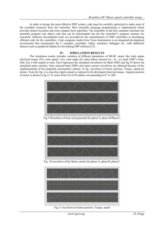 Brushless DC Motor speed controller using…
www.ijesi.org 25 | Page
In order to design the most effective DSP system, code must be carefully optimized to make most of
the available resources from the controller. Here assembly lanquage programming is implemented which
provides fastest execution and most compact form algorithm. The assembler in the host computer translates the
assembly program into object code that can be downloaded into the the controller‟s program memory for
execution. Software development tools are provided by the manufacturers of DSP controllers in developing
efficient code for the controllers. Code composer studio from Texas Instruments is an integrated development
environment that incorporates the C compiler, assembler, linker, simulator, debugger etc., with additional
features such as graphical display for developing DSP software.[15] .
IV. SIMULATION RESULTS
The simulation results includes variation of different parameters of BLDC motor like total output
electrical torque (Te), rotor speed ( wr), rotor angle (θ) ,stator phase currents (ia , ib , ic), back EMF‟s (Ean,
Ebn, Ecn ) with respect to time. Fig 9 represents the simulated waveforms for Back EMFs and fig.10 shows the
simulated stator currents. Near sinusoid back EMFs and stator current waveforms are obtained because of the
implementation of the proposed commutation scheme. In fig. waveform of motor position, Torque, speed are
shown. From the fig. it is clear that ripple content is reduced in the developed electrical torque. Angular position
of motor is shown in fig.11. It varies from 0 to 6.28 radians corresponding to 0˚ to 360˚.
Fig.9 Waveform of back emf generated for phase A, phase B Phase C
Fig .10 waveform of the Stator current for phase A, phase B, phase C
Fig.11 waveform of motor position, Torque, speed
 