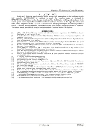 Brushless DC Motor speed controller using…
www.ijesi.org 26 | Page
V. CONCLUSION
In this work the digital speed control of BLDC Motor which is carried out by the implementation in
DSP controller TMS320LF2407 is explained in detail. The complete model is simulated in
MATLAB/SIMULINK. Based on the classical modeling of the BLDCM, the modeling and simulation of the
control system is also explained in detail.The simulation results are presented. In this paper the features and
motor control peripherals of TMS320LF2407 is also discussed. The programming for the control algorithms is
done in C lanquage which provides the fastest execution and most compact and optimized form of algorithm.
The loading of code onto the DSP is carried out by using Code Composer Studio IDE platform..
REFERENCES
[1]. p.Pillay and R. Krishnan,”Modeling, simulation, and analysis of permanent –magnet motor drives,”IEEE Trans. Industry
Applications., vol.25,no.2,pp.265-278,1989.
[2]. G. MadhusudhanaRao et al. “Speed Control of BLDC Motor Using DSP” International Journal of Engineering Science and
Technology, Vol. 2(3), 2010.
[3]. Bhim Singh,B P Singh,(Ms) K Jain”Implementation of DSP Based Digital Speed Controller for Permanent Magnet Brushless dc
Motor” IE(I) Journal-EL, Vol 84, June 2003.
[4]. Vandana Govindan T.K Anish Gopinath “DSP based Speed Control of Permanent Magnet Brushless DC Motor” IJCA Special
Issue on “Computational Science - New Dimensions & Perspectives” NCCSE, 2011
[5]. K.T.Chan,”Overview of Permanent Magnet Brushless Drives for Electric and Hybrid Electric Vehicles”IEEE Trans. On Ind.
Electronics, Vol.5,No.6,June 2008
[6]. Aneesh M.A.S,Anish Gopinath, Baiju M.R. “A Simple Space Vector PWM Generation Scheme for Any General – n Level
Inverter”IEEE TransactionS on Industrial Electronics, Vol. 56, May 2009.
[7]. G.Liu ,W.G Dunford”Comparison of sinusoidal excitation and trapezoidal excitation” Fourth International Conference on Power
Electronics & Variable Speed Drives,vol.17 , pp.446-450.
[8]. Veena K ,Anish Gopinath ”A novel commutation scheme for BLDC Motor with reduced switching” international conference
record of IECON, 2009.
[9]. A. R. Millner, “Multi-hundred horsepower permanent
[10]. magnet brushless disc motors,” in Proc. IEEE Appl. Power
[11]. Electron. Conf. (APEC’94), Feb. 13–17, 1994, pp. 351–355.
[12]. Chun-Lung Chiu,”An Accurate Automatic Phase Advance Adjustment of Brushless DC Motor”, IEEE Transactions on
Magnetics, vol. 45, no. 1, January 2009.
[13]. K.N. Leonard, C.M.et al,” Implementing a Sensorless Brushless DC Motor Phase Advance Actuator Based on the TMS320C50
DSP” ESIEE, Paris,June 2008.
[14]. R.omar and M.A.Rahim “DSP Controller for Dynamic Voltage Restorer (DVR) Application for Improving of a Three Phase
Inverter” Latest Trends on Circuits, Systems and Signals , ISSN: 1792-4324.
[15]. Fu-zhuan wu, Bing-xin wu “Design and realization of the brushless dc motor without position sensor control system based on
DSP” Proceedings of the Eighth International Conference on Machine Learning and Cybernetics, Baoding, 12-15 July 2009.
[16]. “TMS320F2812 Digital signal Processors Data manual‟‟,Texas Instruments, Literature Number :SPRS174R, April 2001
[17]. “TMS320lLF2407 Event manager Reference Guide‟‟, Texas Instruments, Literature Number:SPRU065e
[18]. “TMS320LF2407 Analog-to-Digital Converter(ADC) Reference Guide”,Texas Instuments,
[19]. “Code composer studio Getting started guide”, Texas Instruments,Literature Number:SPRU509,May 2001.
 
