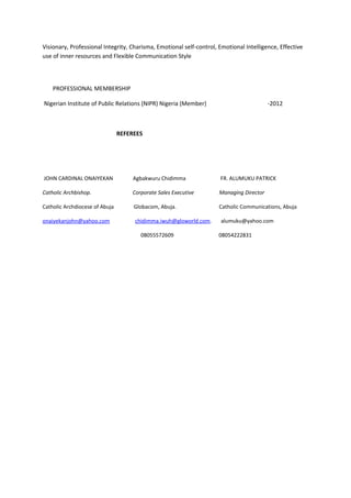 Visionary, Professional Integrity, Charisma, Emotional self-control, Emotional Intelligence, Effective
use of inner resources and Flexible Communication Style
PROFESSIONAL MEMBERSHIP
Nigerian Institute of Public Relations (NIPR) Nigeria (Member) -2012
REFEREES
JOHN CARDINAL ONAIYEKAN Agbakwuru Chidimma FR. ALUMUKU PATRICK
Catholic Archbishop. Corporate Sales Executive Managing Director
Catholic Archdiocese of Abuja Globacom, Abuja. Catholic Communications, Abuja
onaiyekanjohn@yahoo.com chidimma.iwuh@gloworld.com. alumuku@yahoo.com
08055572609 08054222831
 
