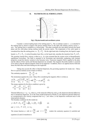 Melting With Thermal Dispersion On Non-Darcy… 
www.ijmsi.org 21 | P a g e 
II. MATHEMATICAL FORMULATION: 
Fig.1. Physical model and coordinate system 
Consider a vertical melting front at the melting point Tm. The co-ordinate system x – y is attached to 
the melting front as shown in figure1.The porous medium flows to the right with melting velocity across x – 
axis. The melting front is modeled as a vertical plate. This plate constitutes the inter phase between the liquid 
phase and the solid phase during melting inside the porous matrix. The temperature of the solid region is 
considered less than the melting point, i.e., 0 m T  T . On the right hand side of melting front, the liquid is super 
heated, i.e., m T  T  . A vertical boundary layer flow, on the liquid side, smoothes the transition from m T toT . 
The assisting external flow velocity is taken as u. It is also assumed that the system exists in thermodynamic 
equilibrium everywhere. The fluid is assumed to be Newtonian and electrically conducting with constant 
properties except the density variation in the buoyancy term. Transverse magnetic field is applied to the plate 
and the effects of flow inertia and thermal dispersion are included. The magnetic Reynolds number is assumed 
to be small so that the induced magnetic field can be neglected. In addition, there is no applied electric field and 
hence the Hall effect and Joule heating are also neglected. 
Taking into account the effect of thermal dispersion, the governing equations for steady non – Darcy 
flow in a porous medium can be written as follows. 
The continuity equation is  0 
 
 
 
 
 
y 
v 
x 
u 
(1) 
The momentum equation for a non - Darcy flow considering the magnetic effect is written as 
y 
T 
g 
y 
u 
B 
y 
u 
u 
C K 
y K 
u 
K  
 
  
 
 
  
 
 
 
 
 
 
 
 
 
 
    
 
  2 
0 2 (2) 
The energy equation for the above condition is given by 
  
 
 
  
 
 
 
 
 
 
 
 
 
 
 
 
y 
T 
y y 
T 
v 
x 
T 
u  (3) 
Thermal diffusivity α = αm + αd, where αm is the molecular diffusivity and αd is the dispersion thermal diffusivity 
due to mechanical dispersion. As in the linear model proposed by Plumb [7], the dispersion thermal diffusivity 
αd is proportional to the velocity component that is αd = γud, where γ is the dispersion coefficient and d is the 
mean particle diameter. 
The boundary conditions for this model are 
h c T T v 
y 
T 
y T T k m sf s m 0 0, ,     
 
 
  (4) (4) 
and   y  T T u  u , , (5) (5) 
The stream function  with 
y 
u 
 
 
 , and 
x 
v 
 
 
  
 
renders the continuity equation (1) satisfied and 
equations (2) and (3) transform to 
 