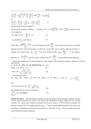 Melting With Thermal Dispersion On Non-Darcy… 
www.ijmsi.org 22 | P a g e 
y 
T 
g 
y 
B 
y y 
C K 
K y K  
 
  
 
 
  
 
 
 
 
 
 
 
 
 
 
 
 
   
 
 
  
 
   
2 
2 
2 
2 0 
2 
2 
2 
2 
(6) 
 
 
 
 
 
 
  
 
 
  
 
 
 
 
 
 
 
 
 
 
 
 
 
 
 
 
 
y 
T 
d 
y y y 
T 
x x 
T 
y m 
 
  
  
(7) 
Introducing the similarity variables as 
Introducing the similarity variables as =f(η)(αmu∞x)1/2 , , , equations (6) and 
(7) are reduced to 
1  0 ' " '      
x 
x 
Pe 
Ra 
MH Ff f (8) 
  0 
2 
1 
1   
 
 
 
 Df ' " f  Df " ' (9) 
Where 
  
m 
m 
x 
g K T T x 
Ra 
 
  
  is the local Rayleigh number, 
x 
x 
Pe 
Ra 
, is the mixed convection flow governing 
parameter (positive when the buoyancy is aiding the external flow and is negative when the buoyancy is 
opposing the external flow), 
m 
x 
u x 
Pe 
 
  is the local Pecklet number, 
 
B K 
MH 
2 
0  is the magnetic 
parameter, 
 
  
C Ku 
F 
2 
is the flow inertia coefficient and 
m 
du 
D 
 
   is the thermal dispersion parameter. 
Taking into consideration, the thermal dispersion effect together with melting the boundary conditions (4) and (5) 
take the form 
  0,  0, f 0 1 Df ' 02M' 0  0 (10) 
And ,  1, f ' 1 (11) 
where 
  
  0 h c T T 
c T T 
M 
sf s m 
f m 
  
 
  (12) 
is the melting parameter. 
The local heat transfer rate from the surface of the plate is given by 
0 
 
 
 
 
 
 
  
y 
w y 
T 
q k 
(13) 
The Nusselt number 
    
  
k T T 
q x 
k 
hx 
Nu 
m 
w 
(14) 
The modified Nusselt number is obtained as 
  
1 0 0 
2 
1 Df ' ' 
Pe 
Nu 
x 
x    (15) 
Solution Procedure: The dimensionless equations (8) and (9) together with the boundary conditions (10) and 
(11) are solved numerically by means of the fourth order Runge-kutta method coupled with the shooting 
technique. The solution, thus, obtained is matched with the given values of f '  
and 
θ(0). In addition, the 
boundary condition   is approximated by  7 max  which is found sufficiently large for the velocity and 
temperature to approach the relevant free stream properties. This choice of max  
, 
helps to compare the present 
results with these of earlier researchers. 
 