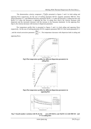 Melting With Thermal Dispersion On Non-Darcy… 
www.ijmsi.org 24 | P a g e 
The dimensionless velocity component   ' f  is presented in figures 3 and 4 in both aiding and 
opposing flows respectively, for the case of melting parameter M=0.8, magnetic parameter MH=0.5, flow 
inertia parameter F=1, and different buoyancy parameters Ra/Pe =1,5 when the buoyancy is aiding the flow and 
Ra/Pe=-1,-2 when the buoyancy is opposing the flow. In aiding flow (fig.3), the velocity increases with 
dispersion and the increment increases with the increase in the buoyancy parameter .In the opposing flow 
(fig.4.), the velocity decreases with increase in dispersion parameter. 
The temperature profile θ(η) is presented in figures 5 and 6 in both aiding and opposing flows 
respectively , for the case of melting parameter M=0.8, magnetic parameter MH=0.5, flow inertia parameter F=1 
, and the mixed convection parameter 
Pe 
Ra 
=1 . The temperature decreases with dispersion both in aiding and 
opposing flows. 
Fig.5.The temperature profiles for different dispersion parameters in 
aiding flow 
Fig.6.The temperature profiles for different dispersion parameters in 
opposing flow 
0 
0.2 
0.4 
0.6 
0.8 
1 
1.2 
0 0.5 1 1.5 2 
Melting parameter,M 
Nu/(Pe)1/2 
D=0,Ra/Pe=1 
D=0.5,Ra/Pe=1 
D=1,Ra/Pe=1 
D=0,Ra/Pe=2 
D=0.5,Ra/Pe=2 
D=1,Ra/Pe=2 
s 
MH=0.5,F=1 
Fig.7. Nusselt number variation with M, for the case of D=0,0.5,1, and Ra/Pe=1,2 with MH=0.5 and 
F=1 in aiding flow. 
 