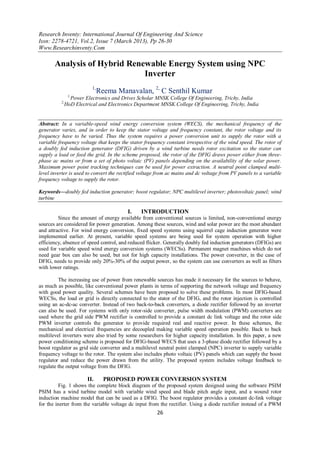 Research Inventy: International Journal Of Engineering And Science
Issn: 2278-4721, Vol.2, Issue 7 (March 2013), Pp 26-30
Www.Researchinventy.Com
26
Analysis of Hybrid Renewable Energy System using NPC
Inverter
1,
Reema Manavalan, 2,
C Senthil Kumar
1,
Power Electronics and Drives Scholar MNSK College Of Engineering, Trichy, India
2,
HoD Electrical and Electronics Department MNSK College Of Engineering, Trichy, India
Abstract: In a variable-speed wind energy conversion system (WECS), the mechanical frequency of the
generator varies, and in order to keep the stator voltage and frequency constant, the rotor voltage and its
frequency have to be varied. Thus the system requires a power conversion unit to supply the rotor with a
variable frequency voltage that keeps the stator frequency constant irrespective of the wind speed. The rotor of
a doubly fed induction generator (DFIG) driven by a wind turbine needs rotor excitation so the stator can
supply a load or feed the grid. In the scheme proposed, the rotor of the DFIG draws power either from three-
phase ac mains or from a set of photo voltaic (PV) panels depending on the availability of the solar power.
Maximum power point tracking techniques can be used for power extraction. A neutral point clamped multi-
level inverter is used to convert the rectified voltage from ac mains and dc voltage from PV panels to a variable
frequency voltage to supply the rotor.
Keywords—doubly fed induction generator; boost regulator; NPC multilevel inverter; photovoltaic panel; wind
turbine
I. INTRODUCTION
Since the amount of energy available from conventional sources is limited, non-conventional energy
sources are considered for power generation. Among these sources, wind and solar power are the most abundant
and attractive. For wind energy conversion, fixed speed systems using squirrel cage induction generator were
implemented earlier. At present, variable speed systems are being used for system operation with higher
efficiency, absence of speed control, and reduced flicker. Generally doubly fed induction generators (DFIGs) are
used for variable speed wind energy conversion systems (WECSs). Permanent magnet machines which do not
need gear box can also be used, but not for high capacity installations. The power converter, in the case of
DFIG, needs to provide only 20%-30% of the output power, so the system can use converters as well as filters
with lower ratings.
The increasing use of power from renewable sources has made it necessary for the sources to behave,
as much as possible, like conventional power plants in terms of supporting the network voltage and frequency
with good power quality. Several schemes have been proposed to solve these problems. In most DFIG-based
WECSs, the load or grid is directly connected to the stator of the DFIG, and the rotor injection is controlled
using an ac-dc-ac converter. Instead of two back-to-back converters, a diode rectifier followed by an inverter
can also be used. For systems with only rotor-side converter, pulse width modulation (PWM) converters are
used where the grid side PWM rectifier is controlled to provide a constant dc link voltage and the rotor side
PWM inverter controls the generator to provide required real and reactive power. In these schemes, the
mechanical and electrical frequencies are decoupled making variable speed operation possible. Back to back
multilevel inverters were also tried by some researchers for higher capacity installation. In this paper, a new
power conditioning scheme is proposed for DFIG-based WECS that uses a 3-phase diode rectifier followed by a
boost regulator as grid side converter and a multilevel neutral point clamped (NPC) inverter to supply variable
frequency voltage to the rotor. The system also includes photo voltaic (PV) panels which can supply the boost
regulator and reduce the power drawn from the utility. The proposed system includes voltage feedback to
regulate the output voltage from the DFIG.
II. PROPOSED POWER CONVERSION SYSTEM
Fig. 1 shows the complete block diagram of the proposed system designed using the software PSIM
PSIM has a wind turbine model with variable wind speed and blade pitch angle input, and a wound rotor
induction machine model that can be used as a DFIG. The boost regulator provides a constant dc-link voltage
for the inerter from the variable voltage dc input from the rectifier. Using a diode rectifier instead of a PWM
 