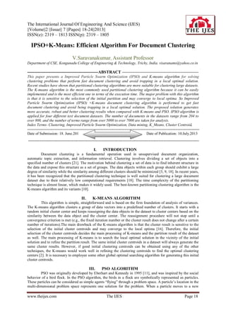 The International Journal Of Engineering And Science (IJES)
||Volume||2 ||Issue|| 7 ||Pages|| 18-24||2013||
ISSN(e): 2319 – 1813 ISSN(p): 2319 – 1805
www.theijes.com The IJES Page 18
IPSO+K-Means: Efficient Algorithm For Document Clustering
V.Saravanakumar, Assistant Professor
Department of CSE, Kongunadu College of Engineering & Technology, Trichy, India. visaranams@yahoo.co.in
---------------------------------------------------ABSTRACT -------------------------------------------------------
This paper presents a Improved Particle Swarm Optimization (IPSO) and K-means algorithm for solving
clustering problems that perform fast document clustering and avoid trapping in a local optimal solution.
Recent studies have shown that partitional clustering algorithms are more suitable for clustering large datasets.
The K-means algorithm is the most commonly used partitional clustering algorithm because it can be easily
implemented and is the most efficient one in terms of the execution time. The major problem with this algorithm
is that it is sensitive to the selection of the initial partition and may converge to local optima. So Improved
Particle Swarm Optimization (IPSO) +K-means document clustering algorithm is performed to get fast
document clustering and avoid being trapping in a local optimal solution. The proposed solution generates
more accurate, robust and better clustering results when compared with K-means and PSO. IPSO algorithm is
applied for four different text document datasets. The number of documents in the datasets range from 204 to
over 800, and the number of terms range from over 5000 to over 7000 are taken for analysis.
Index Terms- Clustering, Improved Particle Swarm Optimization, Data mining, K_Means, Cluster Centroid.
----------------------------------------------------------------------------------------------------------------------------------------
Date of Submission: 18. June.201 Date of Publication: 10.July.2013
---------------------------------------------------------------------------------------------------------------------------------------
I. INTRODUCTION
Document clustering is a fundamental operation used in unsupervised document organization,
automatic topic extraction, and information retrieval. Clustering involves dividing a set of objects into a
specified number of clusters [21]. The motivation behind clustering a set of data is to find inherent structure in
the data and expose this structure as a set of groups. The data objects within each group should exhibit a large
degree of similarity while the similarity among different clusters should be minimized [3, 9, 18]. In recent years,
it has been recognized that the partitioned clustering technique is well suited for clustering a large document
dataset due to their relatively low computational requirements [18]. The time complexity of the partitioning
technique is almost linear, which makes it widely used. The best-known partitioning clustering algorithm is the
K-means algorithm and its variants [10].
II. K-MEANS ALGORITHM
This algorithm is simple, straightforward and is based on the firm foundation of analysis of variances.
The K-means algorithm clusters a group of data vectors into a predefined number of clusters. It starts with a
random initial cluster center and keeps reassigning the data objects in the dataset to cluster centers based on the
similarity between the data object and the cluster center. The reassignment procedure will not stop until a
convergence criterion is met (e.g., the fixed iteration number or the cluster result does not change after a certain
number of iterations).The main drawback of the K-means algorithm is that the cluster result is sensitive to the
selection of the initial cluster centroids and may converge to the local optima [16]. Therefore, the initial
selection of the cluster centroids decides the main processing of K-means and the partition result of the dataset
as well. The main processing of K-means is to search the local optimal solution in the vicinity of the initial
solution and to refine the partition result. The same initial cluster centroids in a dataset will always generate the
same cluster results. However, if good initial clustering centroids can be obtained using any of the other
techniques, the K-means would work well in refining the clustering centroids to find the optimal clustering
centers [2]. It is necessary to employee some other global optimal searching algorithm for generating this initial
cluster centroids.
III. PSO ALGORITHM
PSO was originally developed by Eberhart and Kennedy in 1995 [11], and was inspired by the social
behavior of a bird flock. In the PSO algorithm, the birds in a flock are symbolically represented as particles.
These particles can be considered as simple agents “flying” through a problem space. A particle’s location in the
multi-dimensional problem space represents one solution for the problem. When a particle moves to a new
 