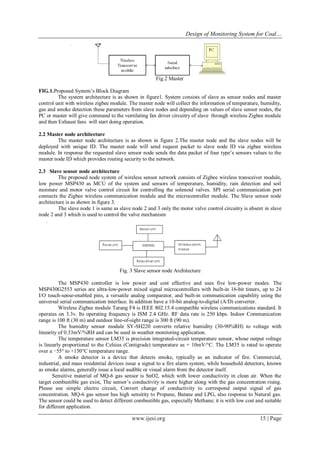 Design of Monitoring System for Coal…
www.ijesi.org 15 | Page
Fig.2 Master
FIG.1.Proposed System’s Block Diagram
The system architecture is as shown in figure1. System consists of slave as sensor nodes and master
control unit with wireless zigbee module. The master node will collect the information of temperature, humidity,
gas and smoke detection these parameters from slave nodes and depending on values of slave sensor nodes, the
PC or master will give command to the ventilating fan driver circuitry of slave through wireless Zigbee module
and then Exhaust fans will start doing operation.
2.2 Master node architecture
The master node architecture is as shown in figure 2.The master node and the slave nodes will be
deployed with unique ID. The master node will send request packet to slave node ID via zigbee wireless
module. In response the requested slave sensor node sends the data packet of four type’s sensors values to the
master node ID which provides routing security to the network.
2.3 Slave sensor node architecture
The proposed node system of wireless sensor network consists of Zigbee wireless transceiver module,
low power MSP430 as MCU of the system and sensors of temperature, humidity, rain detection and soil
moisture and motor valve control circuit for controlling the solenoid valves. SPI serial communication port
connects the Zigbee wireless communication module and the microcontroller module. The Slave sensor node
architecture is as shown in figure 3.
The slave node 1 is same as slave node 2 and 3 only the motor valve control circuitry is absent in slave
node 2 and 3 which is used to control the valve mechanism
.
Fig. 3 Slave sensor node Architecture
The MSP430 controller is low power and cost effective and uses five low-power modes. The
MSP430G2553 series are ultra-low-power mixed signal microcontrollers with built-in 16-bit timers, up to 24
I/O touch-sense-enabled pins, a versatile analog comparator, and built-in communication capability using the
universal serial communication interface. In addition have a 10-bit analog-to-digital (A/D) converter.
Wireless Zigbee module Tarang F4 is IEEE 802.15.4 compatible wireless communications standard. It
operates on 3.3v. Its operating frequency is ISM 2.4 GHz. RF data rate is 250 kbps. Indoor Communication
range is 100 ft (30 m) and outdoor line-of-sight range is 300 ft (90 m).
The humidity sensor module SY-SH220 converts relative humidity (30-90%RH) to voltage with
linearity of 0.33mV/%RH and can be used in weather monitoring application.
The temperature sensor LM35 is precision integrated-circuit temperature sensor, whose output voltage
is linearly proportional to the Celsius (Centigrade) temperature as + 10mV/°C. The LM35 is rated to operate
over a −55° to +150°C temperature range.
A smoke detector is a device that detects smoke, typically as an indicator of fire. Commercial,
industrial, and mass residential devices issue a signal to a fire alarm system, while household detectors, known
as smoke alarms, generally issue a local audible or visual alarm from the detector itself.
Sensitive material of MQ-6 gas sensor is SnO2, which with lower conductivity in clean air. When the
target combustible gas exist, The sensor’s conductivity is more higher along with the gas concentration rising.
Please use simple electro circuit, Convert change of conductivity to correspond output signal of gas
concentration. MQ-6 gas sensor has high sensitity to Propane, Butane and LPG, also response to Natural gas.
The sensor could be used to detect different combustible gas, especially Methane; it is with low cost and suitable
for different application.
 