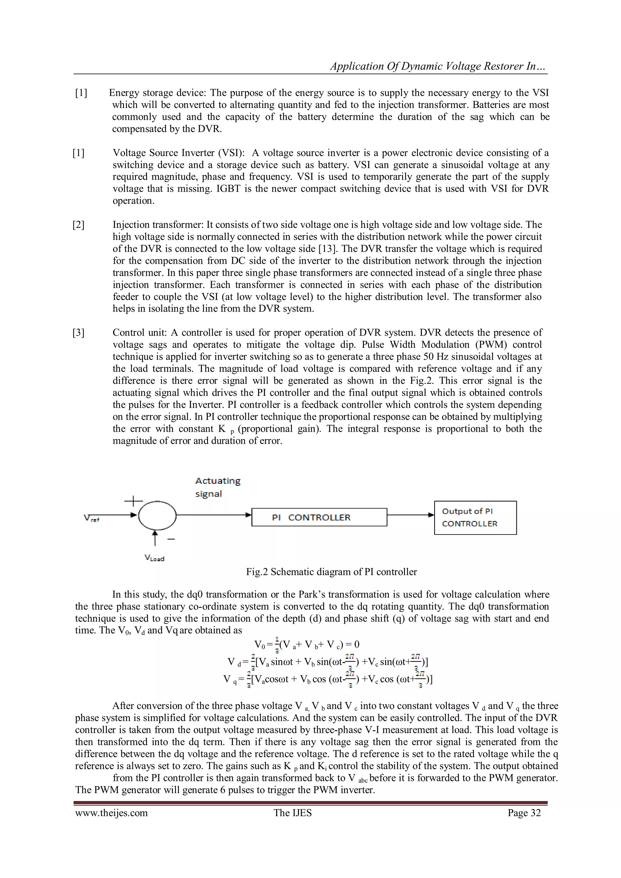 Application Of Dynamic Voltage Restorer In…
www.theijes.com The IJES Page 32
[1] Energy storage device: The purpose of the energy source is to supply the necessary energy to the VSI
which will be converted to alternating quantity and fed to the injection transformer. Batteries are most
commonly used and the capacity of the battery determine the duration of the sag which can be
compensated by the DVR.
[1] Voltage Source Inverter (VSI): A voltage source inverter is a power electronic device consisting of a
switching device and a storage device such as battery. VSI can generate a sinusoidal voltage at any
required magnitude, phase and frequency. VSI is used to temporarily generate the part of the supply
voltage that is missing. IGBT is the newer compact switching device that is used with VSI for DVR
operation.
[2] Injection transformer: It consists of two side voltage one is high voltage side and low voltage side. The
high voltage side is normally connected in series with the distribution network while the power circuit
of the DVR is connected to the low voltage side [13]. The DVR transfer the voltage which is required
for the compensation from DC side of the inverter to the distribution network through the injection
transformer. In this paper three single phase transformers are connected instead of a single three phase
injection transformer. Each transformer is connected in series with each phase of the distribution
feeder to couple the VSI (at low voltage level) to the higher distribution level. The transformer also
helps in isolating the line from the DVR system.
[3] Control unit: A controller is used for proper operation of DVR system. DVR detects the presence of
voltage sags and operates to mitigate the voltage dip. Pulse Width Modulation (PWM) control
technique is applied for inverter switching so as to generate a three phase 50 Hz sinusoidal voltages at
the load terminals. The magnitude of load voltage is compared with reference voltage and if any
difference is there error signal will be generated as shown in the Fig.2. This error signal is the
actuating signal which drives the PI controller and the final output signal which is obtained controls
the pulses for the Inverter. PI controller is a feedback controller which controls the system depending
on the error signal. In PI controller technique the proportional response can be obtained by multiplying
the error with constant K p (proportional gain). The integral response is proportional to both the
magnitude of error and duration of error.
Fig.2 Schematic diagram of PI controller
In this study, the dq0 transformation or the Park’s transformation is used for voltage calculation where
the three phase stationary co-ordinate system is converted to the dq rotating quantity. The dq0 transformation
technique is used to give the information of the depth (d) and phase shift (q) of voltage sag with start and end
time. The V0, Vd and Vqare obtained as
V0 = (V a+ V b+ V c) = 0
V d = [Va sinωt + Vb sin(ωt- ) +Vc sin(ωt+ )]
V q = [Vacosωt + Vb cos (ωt- ) +Vc cos (ωt+ )]
After conversion of the three phase voltage V a, V b and V c into two constant voltages V d and V q the three
phase system is simplified for voltage calculations. And the system can be easily controlled. The input of the DVR
controller is taken from the output voltage measured by three-phase V-I measurement at load. This load voltage is
then transformed into the dq term. Then if there is any voltage sag then the error signal is generated from the
difference between the dq voltage and the reference voltage. The d reference is set to the rated voltage while the q
reference is always set to zero. The gains such as K p and Ki control the stability of the system. The output obtained
from the PI controller is then again transformed back to V abc before it is forwarded to the PWM generator.
The PWM generator will generate 6 pulses to trigger the PWM inverter.
 