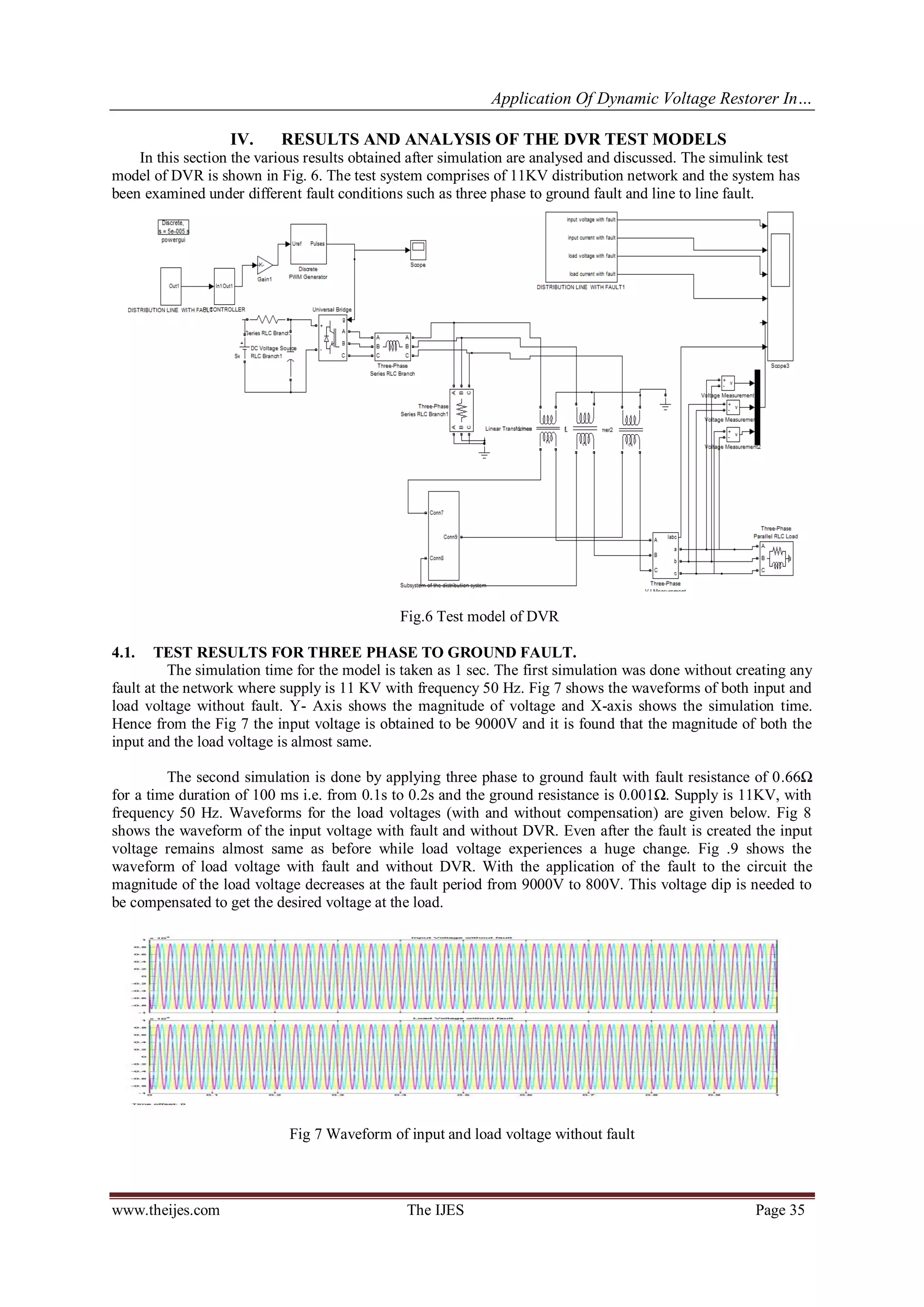 Application Of Dynamic Voltage Restorer In…
www.theijes.com The IJES Page 35
IV. RESULTS AND ANALYSIS OF THE DVR TEST MODELS
In this section the various results obtained after simulation are analysed and discussed. The simulink test
model of DVR is shown in Fig. 6. The test system comprises of 11KV distribution network and the system has
been examined under different fault conditions such as three phase to ground fault and line to line fault.
Fig.6 Test model of DVR
4.1. TEST RESULTS FOR THREE PHASE TO GROUND FAULT.
The simulation time for the model is taken as 1 sec. The first simulation was done without creating any
fault at the network where supply is 11 KV with frequency 50 Hz. Fig 7 shows the waveforms of both input and
load voltage without fault. Y- Axis shows the magnitude of voltage and X-axis shows the simulation time.
Hence from the Fig 7 the input voltage is obtained to be 9000V and it is found that the magnitude of both the
input and the load voltage is almost same.
The second simulation is done by applying three phase to ground fault with fault resistance of 0.66Ω
for a time duration of 100 ms i.e. from 0.1s to 0.2s and the ground resistance is 0.001Ω. Supply is 11KV, with
frequency 50 Hz. Waveforms for the load voltages (with and without compensation) are given below. Fig 8
shows the waveform of the input voltage with fault and without DVR. Even after the fault is created the input
voltage remains almost same as before while load voltage experiences a huge change. Fig .9 shows the
waveform of load voltage with fault and without DVR. With the application of the fault to the circuit the
magnitude of the load voltage decreases at the fault period from 9000V to 800V. This voltage dip is needed to
be compensated to get the desired voltage at the load.
Fig 7 Waveform of input and load voltage without fault
 