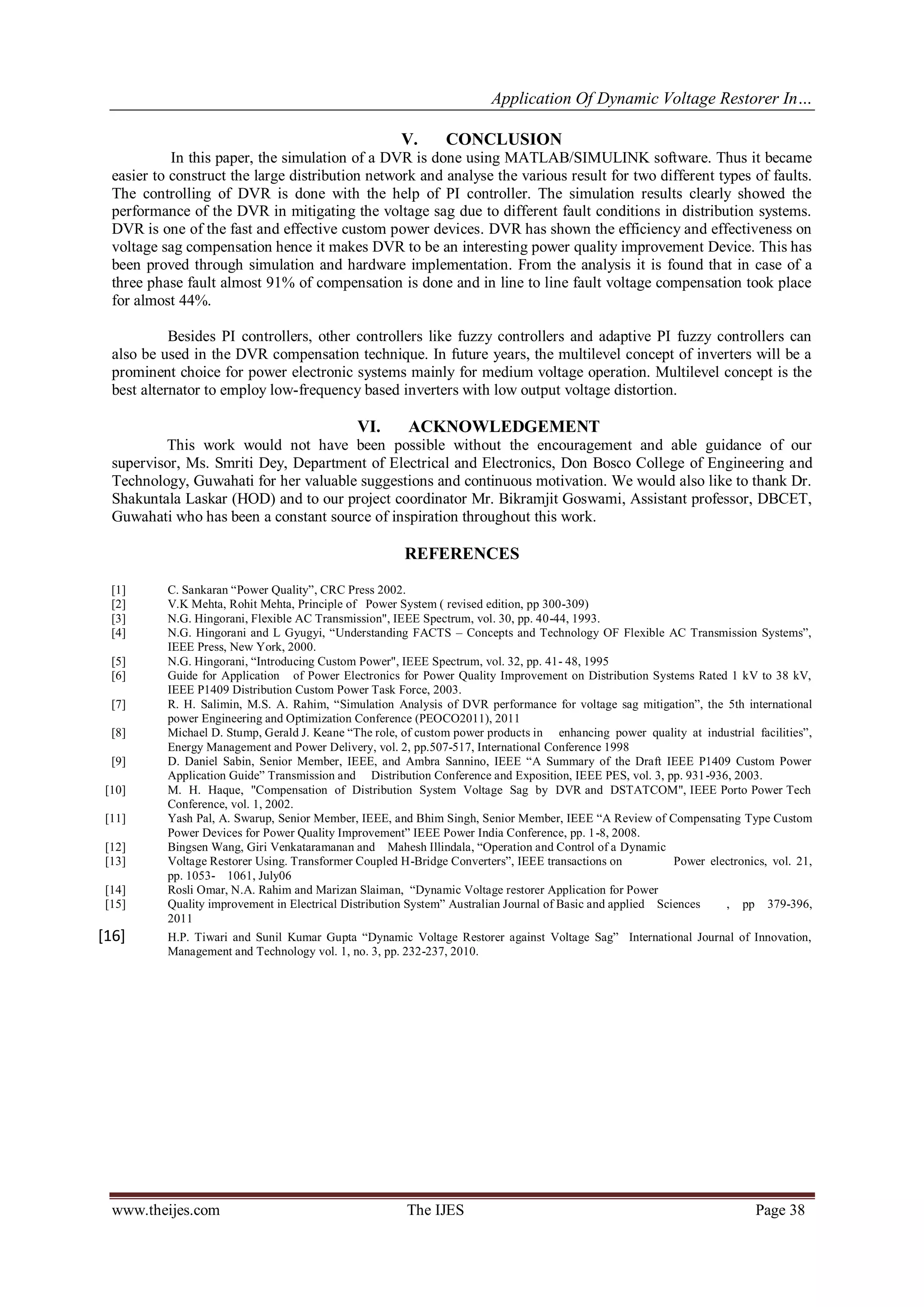 Application Of Dynamic Voltage Restorer In…
www.theijes.com The IJES Page 38
V. CONCLUSION
In this paper, the simulation of a DVR is done using MATLAB/SIMULINK software. Thus it became
easier to construct the large distribution network and analyse the various result for two different types of faults.
The controlling of DVR is done with the help of PI controller. The simulation results clearly showed the
performance of the DVR in mitigating the voltage sag due to different fault conditions in distribution systems.
DVR is one of the fast and effective custom power devices. DVR has shown the efficiency and effectiveness on
voltage sag compensation hence it makes DVR to be an interesting power quality improvement Device. This has
been proved through simulation and hardware implementation. From the analysis it is found that in case of a
three phase fault almost 91% of compensation is done and in line to line fault voltage compensation took place
for almost 44%.
Besides PI controllers, other controllers like fuzzy controllers and adaptive PI fuzzy controllers can
also be used in the DVR compensation technique. In future years, the multilevel concept of inverters will be a
prominent choice for power electronic systems mainly for medium voltage operation. Multilevel concept is the
best alternator to employ low-frequency based inverters with low output voltage distortion.
VI. ACKNOWLEDGEMENT
This work would not have been possible without the encouragement and able guidance of our
supervisor, Ms. Smriti Dey, Department of Electrical and Electronics, Don Bosco College of Engineering and
Technology, Guwahati for her valuable suggestions and continuous motivation. We would also like to thank Dr.
Shakuntala Laskar (HOD) and to our project coordinator Mr. Bikramjit Goswami, Assistant professor, DBCET,
Guwahati who has been a constant source of inspiration throughout this work.
REFERENCES
[1] C. Sankaran “Power Quality”, CRC Press 2002.
[2] V.K Mehta, Rohit Mehta, Principle of Power System ( revised edition, pp 300-309)
[3] N.G. Hingorani, Flexible AC Transmission", IEEE Spectrum, vol. 30, pp. 40-44, 1993.
[4] N.G. Hingorani and L Gyugyi, “Understanding FACTS – Concepts and Technology OF Flexible AC Transmission Systems”,
IEEE Press, New York, 2000.
[5] N.G. Hingorani, “Introducing Custom Power", IEEE Spectrum, vol. 32, pp. 41- 48, 1995
[6] Guide for Application of Power Electronics for Power Quality Improvement on Distribution Systems Rated 1 kV to 38 kV,
IEEE P1409 Distribution Custom Power Task Force, 2003.
[7] R. H. Salimin, M.S. A. Rahim, “Simulation Analysis of DVR performance for voltage sag mitigation”, the 5th international
power Engineering and Optimization Conference (PEOCO2011), 2011
[8] Michael D. Stump, Gerald J. Keane “The role, of custom power products in enhancing power quality at industrial facilities”,
Energy Management and Power Delivery, vol. 2, pp.507-517, International Conference 1998
[9] D. Daniel Sabin, Senior Member, IEEE, and Ambra Sannino, IEEE “A Summary of the Draft IEEE P1409 Custom Power
Application Guide” Transmission and Distribution Conference and Exposition, IEEE PES, vol. 3, pp. 931-936, 2003.
[10] M. H. Haque, "Compensation of Distribution System Voltage Sag by DVR and DSTATCOM", IEEE Porto Power Tech
Conference, vol. 1, 2002.
[11] Yash Pal, A. Swarup, Senior Member, IEEE, and Bhim Singh, Senior Member, IEEE “A Review of Compensating Type Custom
Power Devices for Power Quality Improvement” IEEE Power India Conference, pp. 1-8, 2008.
[12] Bingsen Wang, Giri Venkataramanan and Mahesh Illindala, “Operation and Control of a Dynamic
[13] Voltage Restorer Using. Transformer Coupled H-Bridge Converters”, IEEE transactions on Power electronics, vol. 21,
pp. 1053- 1061, July06
[14] Rosli Omar, N.A. Rahim and Marizan Slaiman, “Dynamic Voltage restorer Application for Power
[15] Quality improvement in Electrical Distribution System” Australian Journal of Basic and applied Sciences , pp 379-396,
2011
[16] H.P. Tiwari and Sunil Kumar Gupta “Dynamic Voltage Restorer against Voltage Sag” International Journal of Innovation,
Management and Technology vol. 1, no. 3, pp. 232-237, 2010.
 