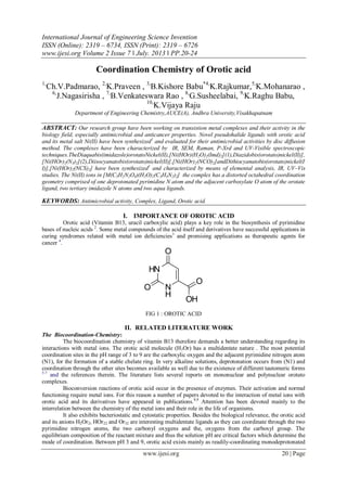 International Journal of Engineering Science Invention
ISSN (Online): 2319 – 6734, ISSN (Print): 2319 – 6726
www.ijesi.org Volume 2 Issue 7 ǁ July. 2013 ǁ PP.20-24
www.ijesi.org 20 | Page
Coordination Chemistry of Orotic acid
1,
Ch.V.Padmarao, 2,
K.Praveen , 3,
B.Kishore Babu*4,
K.Rajkumar,5,
K.Mohanarao ,
6,
J.Nagasirisha , 7,
B.Venkateswara Rao , 8,
G.Susheelabai, 9,
K.Raghu Babu,
10,
K.Vijaya Raju
Department of Engineering Chemistry,AUCE(A), Andhra University,Visakhapatnam
ABSTRACT: Our research group have been working on transistion metal complexes and their activity in the
biology field, especially antimicrobial and anticancer properties. Novel pseudohalide ligands with orotic acid
and its metal salt Ni(II) have been synthesized1
and evaluated for their antimicrobial activities by disc diffusion
method. The complexes have been characterized by IR, SEM, Raman, P-Xrd and UV-Visible spectroscopic
techniques.TheDiaquabis(imidazole)orotatoNickel(II),[Ni(HOr)(H2O)2(Imd)2](1),Diazidobis(orotato)nickel(II)],
[Ni(HOr)2(N3)2](2),Diisocyanatobis(orotato)nickel(II)],[Ni(HOr)2(NCO)2]andDithiocyanatobis(orotato)nickel(I
I)],[Ni(HOr)2(NCS)2] have been synthesized1
and characterized by means of elemental analysis, IR, UV–Vis
studies. The Ni(II) ions in [M(C5H2N2O4)(H2O)2(C3H4N2)2] the complex has a distorted octahedral coordination
geometry comprised of one deprotonated pyrimidine N atom and the adjacent carboxylate O atom of the orotate
ligand, two tertiary imidazole N atoms and two aqua ligands.
KEYWORDS: Antimicrobial activity, Complex, Ligand, Orotic acid.
I. IMPORTANCE OF OROTIC ACID
Orotic acid (Vitamin B13, uracil carboxylic acid) plays a key role in the biosynthesis of pyrimidine
bases of nucleic acids 2
. Some metal compounds of the acid itself and derivatives have successful applications in
curing syndromes related with metal ion deficiencies3
and promising applications as therapeutic agents for
cancer 4
.
N
H
O
HN
O
O
OH
FIG 1 : OROTIC ACID
II. RELATED LITERATURE WORK
The Biocoordination-Chemistry:
The biocoordination chemistry of vitamin B13 therefore demands a better understanding regarding its
interactions with metal ions. The orotic acid molecule (H3Or) has a multidentate nature . The most potential
coordination sites in the pH range of 3 to 9 are the carboxylic oxygen and the adjacent pyrimidine nitrogen atom
(N1), for the formation of a stable chelate ring. In very alkaline solutions, deprotonation occurs from (N1) and
coordination through the other sites becomes available as well due to the existence of different tautomeric forms
5-7
and the references therein. The literature lists several reports on mononuclear and polynuclear orotato
complexes.
Bioconversion reactions of orotic acid occur in the presence of enzymes. Their activation and normal
functioning require metal ions. For this reason a number of papers devoted to the interaction of metal ions with
orotic acid and its derivatives have appeared in publications.8,9
Attention has been devoted mainly to the
interrelation between the chemistry of the metal ions and their role in the life of organisms.
It also exhibits bacteriostatic and cytostatic properties. Besides the biological relevance, the orotic acid
and its anions H2Or2, HOr22 and Or32 are interesting multidentate ligands as they can coordinate through the two
pyrimidine nitrogen atoms, the two carbonyl oxygens and the, oxygens from the carboxyl group. The
equilibrium composition of the reactant mixture and thus the solution pH are critical factors which determine the
mode of coordination. Between pH 3 and 9, orotic acid exists mainly as readily-coordinating monodeprotonated
 